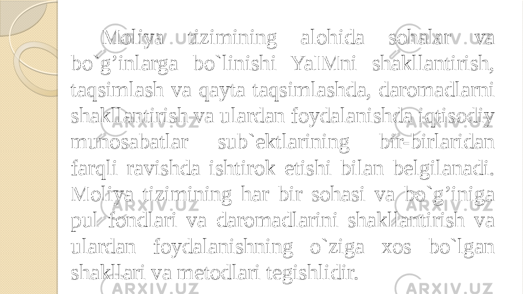 Moliya tizimining alohida sohalar va bo`g’inlarga bo`linishi YaIMni shakllantirish, taqsimlash va qayta taqsimlashda, daromadlarni shakllantirish va ulardan foydalanishda iqtisodiy munosabatlar sub`ektlarining bir-birlaridan farqli ravishda ishtirok etishi bilan belgilanadi. Moliya tizimining har bir sohasi va bo`g’iniga pul fondlari va daromadlarini shakllantirish va ulardan foydalanishning o`ziga xos bo`lgan shakllari va metodlari tegishlidir. 