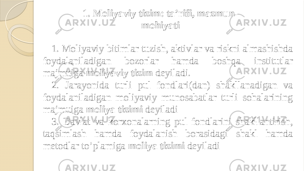 1. Moliyaviy tizim: ta’rifi, mazmun- mohiyati 1. Moliyaviy bitimlar tuzish, aktivlar va riskni almashishda foydalaniladigan bozorlar hamda boshqa institutlar majmuiga moliyaviy tizim deyiladi. 2. Jarayonida turli pul fondlari(dan) shakllanadigan va foydalaniladigan moliyaviy munosabatlar turli sohalarining majmuiga moliya tizimi deyiladi 3. Davlat va korxonalarning pul fondlarini shakllantirish, taqsimlash hamda foydalanish borasidagi shakl hamda metodlar to’plamiga moliya tizimi deyiladi 