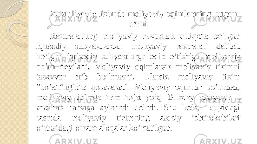 2. Moliyaviy tizimda moliyaviy oqimlarning tutgan o‘rni Resurslarning moliyaviy resurslari ortiqcha bo‘lgan iqtisodiy subyektlardan moliyaviy resurslari defitsit bo‘lgan iqtisodiy subyektlarga oqib o‘tishiga moliyaviy oqim deyiladi. Moliyaviy oqimlarsiz moliyaviy tizimni tasavvur etib bo‘lmaydi. Ularsiz moliyaviy tizim “bo‘sh”ligicha qolaveradi. Moliyaviy oqimlar bo‘lmasa, moliyaviy tizimga ham hojat yo‘q. Bunday vaziyatda u arzimas narsaga aylanadi qoladi. Shu bois, quyidagi rasmda moliyaviy tizimning asosiy ishtirokchilari o‘rtasidagi o‘zaro aloqalar ko‘rsatilgan. 