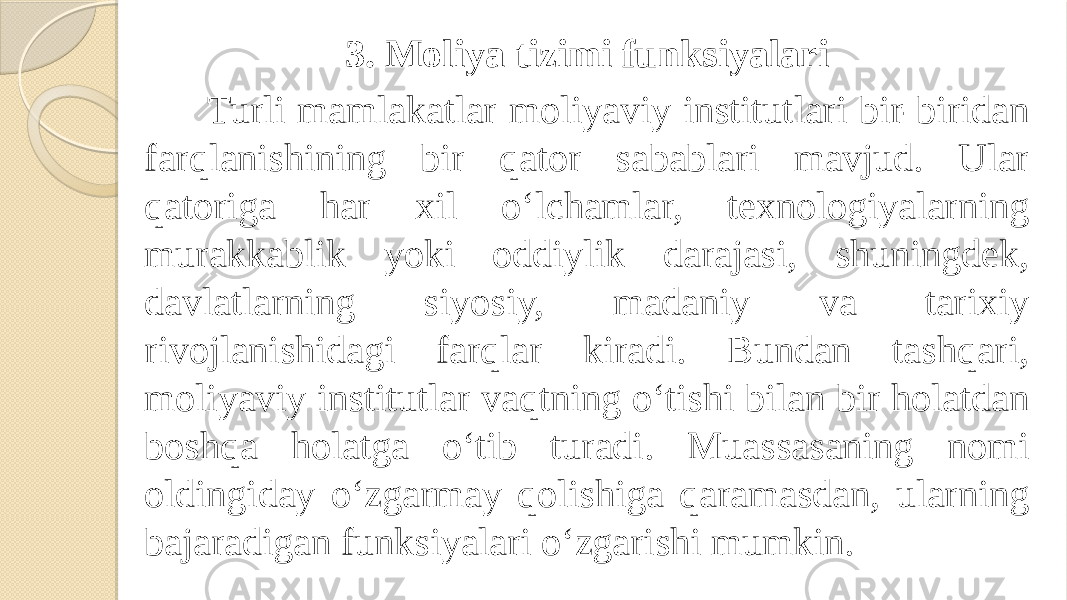 Turli mamlakatlar moliyaviy institutlari bir-biridan farqlanishining bir qator sabablari mavjud. Ular qatoriga har xil o‘lchamlar, texnologiyalarning murakkablik yoki oddiylik darajasi, shuningdek, davlatlarning siyosiy, madaniy va tarixiy rivojlanishidagi farqlar kiradi. Bundan tashqari, moliyaviy institutlar vaqtning o‘tishi bilan bir holatdan boshqa holatga o‘tib turadi. Muassasaning nomi oldingiday o‘zgarmay qolishiga qaramasdan, ularning bajaradigan funksiyalari o‘zgarishi mumkin. 3. Moliya tizimi funksiyalari 