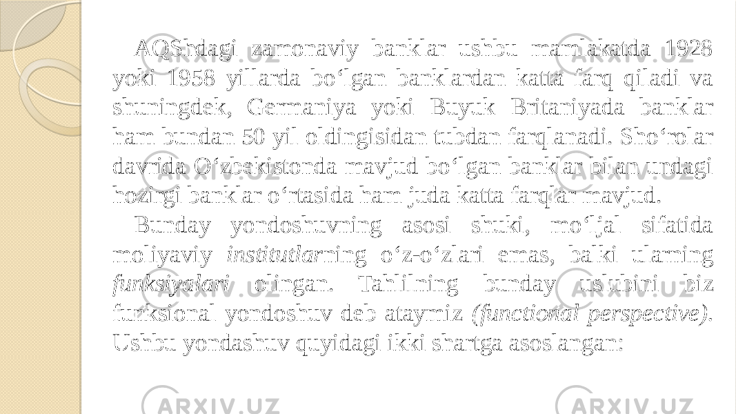 AQShdagi zamonaviy banklar ushbu mamlakatda 1928 yoki 1958 yillarda bo‘lgan banklardan katta farq qiladi va shuningdek, Germaniya yoki Buyuk Britaniyada banklar ham bundan 50 yil oldingisidan tubdan farqlanadi. Sho‘rolar davrida O‘zbekistonda mavjud bo‘lgan banklar bilan undagi hozirgi banklar o‘rtasida ham juda katta farqlar mavjud. Bunday yondoshuvning asosi shuki, mo‘ljal sifatida moliyaviy institutlar ning o‘z-o‘zlari emas, balki ularning funksiyalari olingan. Tahlilning bunday uslubini biz funksional yondoshuv deb ataymiz (functional perspective). Ushbu yondashuv quyidagi ikki shartga asoslangan: 
