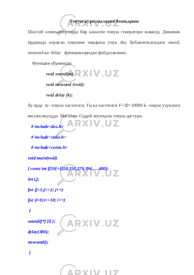 Товуш қурилмаларни бошқариш Шахсий компьютерларда бир каналли товуш генератори мавжуд. Динамик ёрдамида керакли товушни чиқариш учун dos библиотекасидаги sound, nosound ва delay функцияларидан фойдаланамиз. Функция кўриниши: void sound(m); void nosound (void); void delay (k); бу ерда m - товуш частотаси, Гц ва частотаси F=20÷10000 k - товуш узунлиги миллисекундда. Ма с алан: Оддий мусиқали товуш дастури. # include<dos.h> # include<stdio.h> # include<conio.h> void main(void) { const int f[10]={320,350,379,394,….680}; int i,j; for (j=1;j<=2; j++) for (i=0;i<=10; i++) { sound(j*f [i] ); delay(300); nosound(); } 