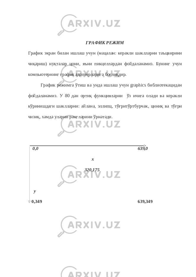 ГРАФИК РЕЖИМ График экран билан ишлаш учун (мацалан: керакли шаклларни таъцвирини чиқариш) нуқталар цони, яъни пикцеллардан фойдаланамиз. Бунинг учун компьютернинг график адаптерларига боғлиқдир. График режимга ўтиш ва унда ишлаш учун graphics библиотекацидан фойдаланамиз. У 80 дан ортиқ функцияларни ўз ичига олади ва керакли кўринишдаги шаклларни: айлана, эллипц, тўғритўртбурчак, циниқ ва тўғри чизиқ, хамда уларни рангларини ўрнатади. 0,0 639,0 х 320,175 у 0,349 639,349 