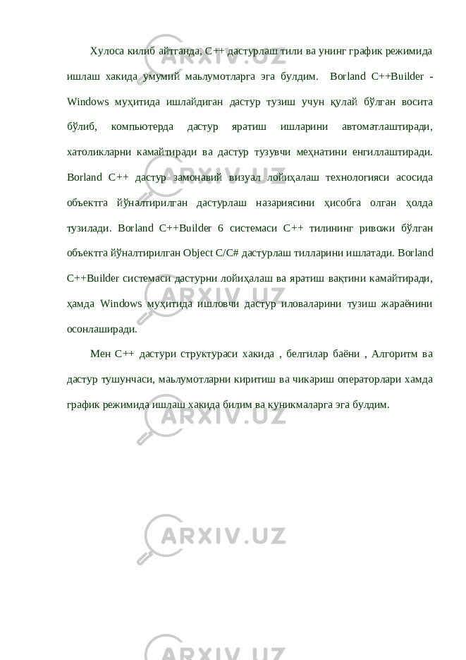 Хулоса килиб айтганда, С++ дастурлаш тили ва унинг график режимида ишлаш хакида умумий маьлумотларга эга булдим. Borland C ++ Builder - Windows муҳитида ишлайдиган дастур тузиш учун қулай бўлган восита бўлиб, компьютерда дастур яратиш ишларини автоматлаштиради, хатоликларни камайтиради ва дастур тузувчи меҳнатини енгиллаштиради. Borland C ++ дастур замонавий визуал лойиҳалаш технологияси асосида объектга йўналтирилган дастурлаш назариясини ҳисобга олган ҳолда тузилади. Borland C ++ Builder 6 системаси C ++ тилининг ривожи бўлган объектга йўналтирилган Object C / C # дастурлаш тилларини ишлатади. Borland C ++ Builder системаси дастурни лойиҳалаш ва яратиш вақтини камайтиради, ҳамда Windows муҳитида ишловчи дастур иловаларини тузиш жараёнини осонлаширади. Мен С++ дастури структураси хакида , белгилар баёни , Алгоритм ва дастур тушунчаси, маьлумотларни киритиш ва чикариш операторлари хамда график режимида ишлаш хакида билим ва куникмаларга эга булдим. 