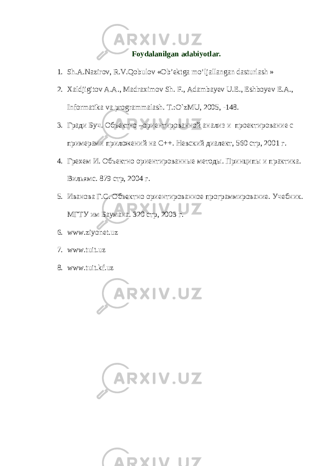 Foydalanilgan adabiyotlar. 1. Sh.А.Nаzirоv, R.V.Qobulоv «Оb’еktgа mo‘ljаllаngаn dаsturlаsh   » 2. Xaldjigitov A.A., Madraximov Sh. F., Adambayev U.E., Eshboyev E.A., Informatika va programmalash. T.:O`zMU, 2005, -148. 3. Гради Буч. Объектно –ориентированной анализ и проектирование с примерами приложений на С++. Невский диалект, 560 стр, 2001 г. 4. Грехем И. Объектно ориентированные методы. Принципы и практика. Вильямс. 879 стр, 2004 г. 5. Иванова Г.С. Объектно ориентированное программирование. Учебник. МГТУ им Баумана. 320 стр, 2003 г. 6. www.ziyonet.uz 7. www.tuit.uz 8. www.tuit.kf.uz 