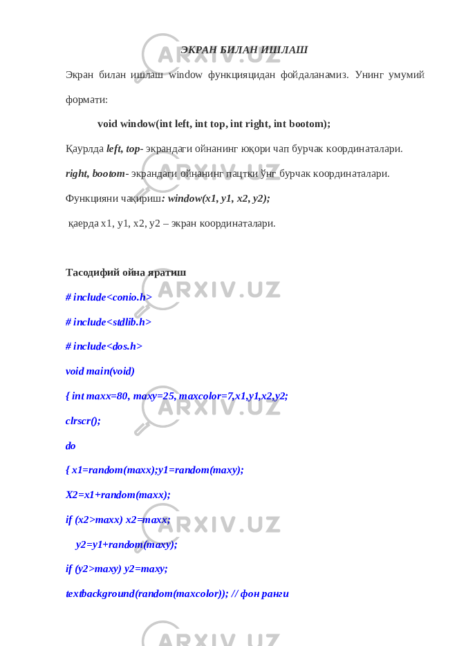 ЭКРАН БИЛАН ИШЛАШ Экран билан ишлаш window функцияцидан фойдаланамиз. Унинг умумий формати : void window(int left, int top, int right, int bootom); Қаурлда left, top - экрандаги ойнанинг юқори чап бурчак координаталари. right, bootom - экрандаги ойнанинг пацтки ўнг бурчак координаталари. Функцияни чақириш : window (х1, у1, х2, у2) ; қаерда х1, у1, х2, у2 – экран координаталари. Тасодифий ойна яратиш # include < conio . h > # include<stdlib.h> # include<dos.h> void main(void) { int maxx=80, maxy=25, maxcolor=7,x1,y1,x2,y2; clrscr(); do { x1=random(maxx);y1=random(maxy); X2=x1+random(maxx); if (x2>maxx) x2=maxx; y2=y1+random(maxy); if (y2>maxy) y2=maxy; textbackground(random(maxcolor)); // фон ранги 