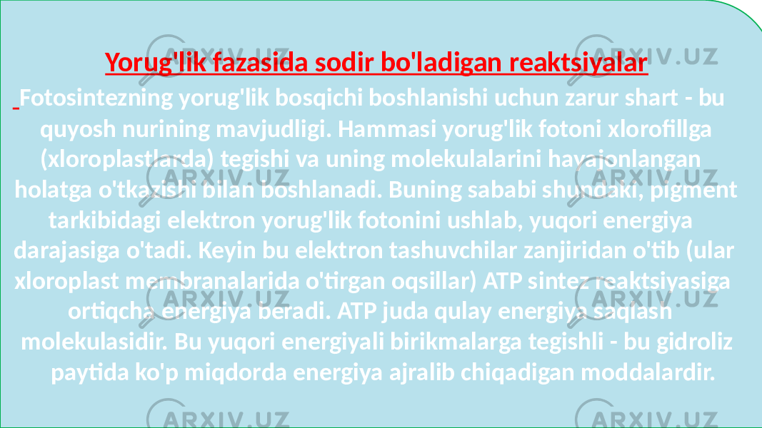 Yorug&#39;lik fazasida sodir bo&#39;ladigan reaktsiyalar Fotosintezning yorug&#39;lik bosqichi boshlanishi uchun zarur shart - bu quyosh nurining mavjudligi. Hammasi yorug&#39;lik fotoni xlorofillga (xloroplastlarda) tegishi va uning molekulalarini hayajonlangan holatga o&#39;tkazishi bilan boshlanadi. Buning sababi shundaki, pigment tarkibidagi elektron yorug&#39;lik fotonini ushlab, yuqori energiya darajasiga o&#39;tadi. Keyin bu elektron tashuvchilar zanjiridan o&#39;tib (ular xloroplast membranalarida o&#39;tirgan oqsillar) ATP sintez reaktsiyasiga ortiqcha energiya beradi. ATP juda qulay energiya saqlash molekulasidir. Bu yuqori energiyali birikmalarga tegishli - bu gidroliz paytida ko&#39;p miqdorda energiya ajralib chiqadigan moddalardir. 