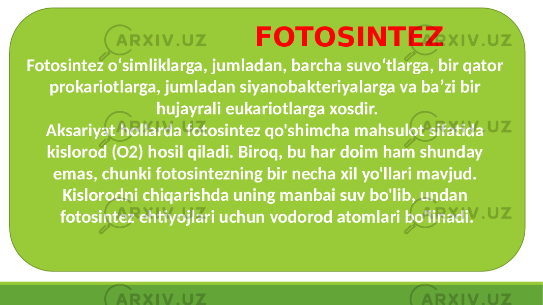 Fotosintez oʻsimliklarga, jumladan, barcha suvoʻtlarga, bir qator prokariotlarga, jumladan siyanobakteriyalarga va baʼzi bir hujayrali eukariotlarga xosdir. Aksariyat hollarda fotosintez qo&#39;shimcha mahsulot sifatida kislorod (O2) hosil qiladi. Biroq, bu har doim ham shunday emas, chunki fotosintezning bir necha xil yo&#39;llari mavjud. Kislorodni chiqarishda uning manbai suv bo&#39;lib, undan fotosintez ehtiyojlari uchun vodorod atomlari bo&#39;linadi. FOTOSINTEZ 