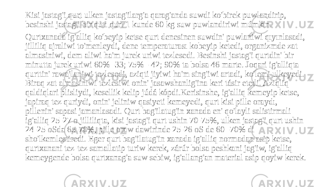 Kisi jastag&#39;i qurt ulken jastag&#39;ilarg&#39;a qarag&#39;anda suwdi ko&#39;birek puwlandirip, besinshi jastag&#39;i bir qutı qurt 1 kunde 60 kg suw puwlandiriwi múmkin. Qurtxanada ig&#39;alliq ko&#39;beyip ketse qurt denesinen suwdin&#39; puwlaniwi qıyınlasadi, jilliliq ajraliwi to&#39;menleydi, dene temperaturası kobeyip ketedi, organizmde zat almasiniwi, dem aliwi ha&#39;m jurek uriwi tezlesedi. Besinshi jastag&#39;i qurtdin&#39; bir minutta jurek uriwi 60% -33; 75% - 42; 90% ta bolsa 46 marte. Joqari ig&#39;alliqta qurttin&#39; rawajlaniwi tezlesedi, aziqti jiyiwi ha&#39;m sing&#39;iwi artadi, ko&#39;lemi ulkeyedi. Biraq zat almasiniwi tezlesiwi onin&#39; jasawshanlig&#39;ina keri tásir etedi. Aziqliq qaldiqlari plisliydi, kesellik kelip júdá kópdi.Kerisinshe, ig&#39;alliq kemeyip ketse, japiraq tez quriydi, onin&#39; jeliniw qasiyeti kemeyedi, qurt kisi pille oraydı, pillenin&#39; sapasi jamanlasadi. Qurt bag&#39;ilatug&#39;in xanada en&#39; qo&#39;layli salistirmali ig&#39;alliq 25-27 o jilliliqta, kisi jastag&#39;i qurt ushin 70-75%, ulken jastag&#39;i qurt ushin 24-25 oSda 65-70%, pille oraw dawirinde 25-26 oS de 60 -70% di sho&#39;lkemlestiredi. Eger qurt bag&#39;ilatug&#39;in xanada ig&#39;alliq normadan asip ketse, qurtxanani tez-tez samallatip turiw kerek, zárúr bolsa peshkani jag&#39;iw, ig&#39;alliq kemeygende bolsa qurtxanag&#39;a suw sebiw, ig&#39;allang&#39;an material asip qoyiw kerek. 