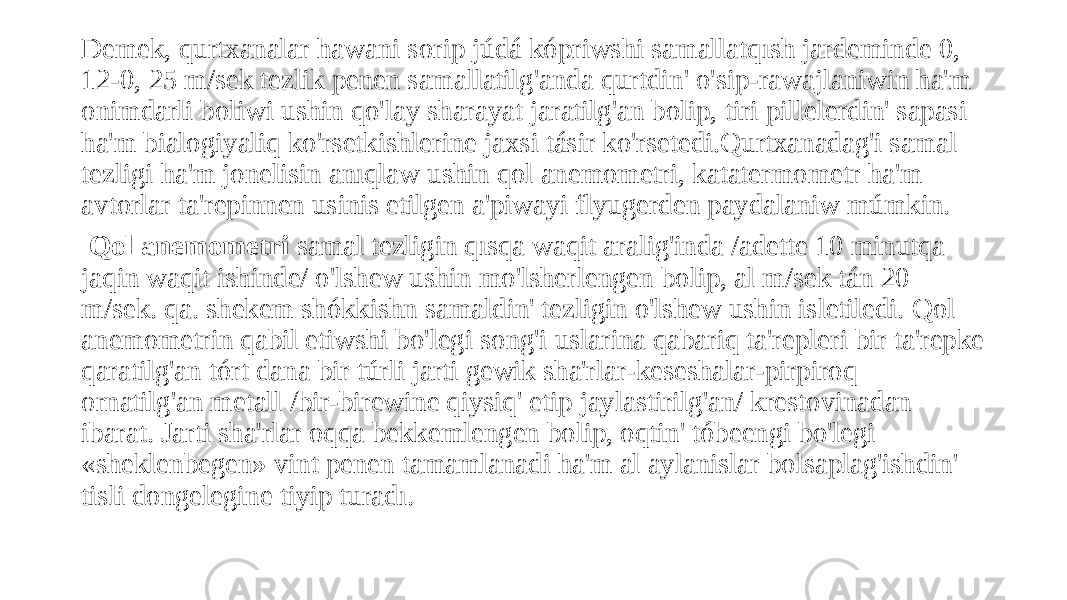 Demek, qurtxanalar hawani sorip júdá kópriwshi samallatqısh jardeminde 0, 12-0, 25 m/sek tezlik penen samallatilg&#39;anda qurtdin&#39; o&#39;sip-rawajlaniwin ha&#39;m onimdarli boliwi ushin qo&#39;lay sharayat jaratilg&#39;an bolip, tiri pillelerdin&#39; sapasi ha&#39;m bialogiyaliq ko&#39;rsetkishlerine jaxsi tásir ko&#39;rsetedi.Qurtxanadag&#39;i samal tezligi ha&#39;m jonelisin anıqlaw ushin qol anemometri, katatermometr ha&#39;m avtorlar ta&#39;repinnen usinis etilgen a&#39;piwayi flyugerden paydalaniw múmkin. Qol anemometri samal tezligin qısqa waqit aralig&#39;inda /adette 10 minutqa jaqin waqit ishinde/ o&#39;lshew ushin mo&#39;lsherlengen bolip, al m/sek tán 20 m/sek. qa. shekem shókkishn samaldin&#39; tezligin o&#39;lshew ushin isletiledi. Qol anemometrin qabil etiwshi bo&#39;legi song&#39;i uslarina qabariq ta&#39;repleri bir ta&#39;repke qaratilg&#39;an tórt dana bir túrli jarti gewik sha&#39;rlar-keseshalar-pirpiroq ornatilg&#39;an metall /bir-birewine qiysiq&#39; etip jaylastirilg&#39;an/ krestovinadan ibarat. Jarti sha&#39;rlar oqqa bekkemlengen bolip, oqtin&#39; tóbeengi bo&#39;legi «sheklenbegen» vint penen tamamlanadi ha&#39;m al aylanislar bolsaplag&#39;ishdin&#39; tisli dongelegine tiyip turadı. 