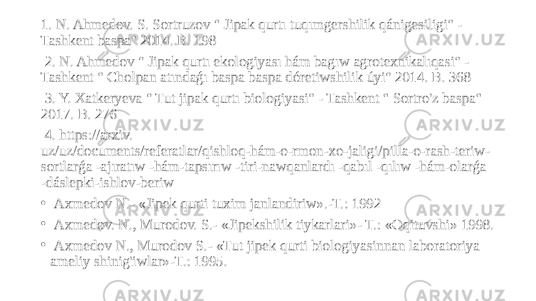 1. N. Ahmedov. S. Sortruzov &#34; Jipak qurtı tuqımgershilik qánigesiligi&#34; - Tashkent baspa&#34; 2014. B. 198 2. N. Ahmedov &#34; Jipak qurtı ekologiyası hám bagıw agrotexnikalıqasi&#34; - Tashkent &#34; Cholpan atındaǵı baspa baspa dóretiwshilik úyi&#34; 2014. B. 368 3. Y. Xatkeryeva &#34; Tut jipak qurtı biologiyasi&#34; - Tashkent &#34; Sortro&#39;z baspa&#34; 2017. B. 276 4. https://arxiv. uz/uz/documents/referatlar/qishloq-hám-o-rmon-xo-jaligi/pilla-o-rash-teriw- sortlarǵa -ajıratıw -hám-tapsırıw -tiri-nawqanlardı -qabıl -qılıw -hám-olarǵa -dáslepki-ishlov-beriw • Axmedov N.- «Jipek qurti tuxim janlandiriw».-T.: 1992 • Axmedov. N., Murodov. S.- «Jipekshilik tiykarlari»- T.: «Oqituvshi» 1998. • Axmedov N., Murodov S.- «Tut jipek qurti biologiyasinnan laboratoriya ameliy shinig&#39;iwlar»-T.: 1995. 
