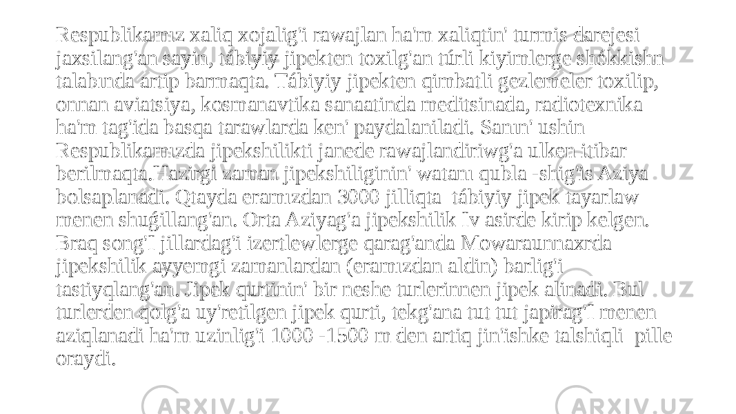 Respublikamız xaliq xojalig&#39;i rawajlan ha&#39;m xaliqtin&#39; turmis darejesi jaxsilang&#39;an sayin, tábiyiy jipekten toxilg&#39;an túrli kiyimlerge shókkishn talabında artip barmaqta. Tábiyiy jipekten qimbatli gezlemeler toxilip, onnan aviatsiya, kosmanavtika sanaatinda meditsinada, radiotexnika ha&#39;m tag&#39;ida basqa tarawlarda ken&#39; paydalaniladi. Sanın&#39; ushin Respublikamızda jipekshilikti janede rawajlandiriwg&#39;a ulken itibar berilmaqta.Hazirgi zaman jipekshiliginin&#39; watanı qubla -shig&#39;is Aziya bolsaplanadi. Qtayda eramızdan 3000 jilliqta tábiyiy jipek tayarlaw menen shuǵillang&#39;an. Orta Aziyag&#39;a jipekshilik Iv asirde kirip kelgen. Braq song&#39;I jillardag&#39;i izertlewlerge qarag&#39;anda Mowaraunnaxrda jipekshilik ayyemgi zamanlardan (eramızdan aldin) barlig&#39;i tastiyqlang&#39;an. Jipek qurtinin&#39; bir neshe turlerinnen jipek alinadi. Bul turlerden qolg&#39;a uy&#39;retilgen jipek qurti, tekg&#39;ana tut tut japirag&#39;I menen aziqlanadi ha&#39;m uzinlig&#39;i 1000 -1500 m den artiq jin&#39;ishke talshiqli pille oraydi. 