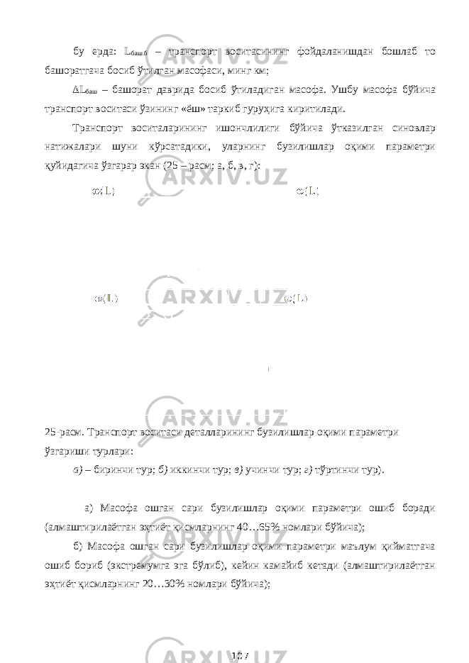 бу ерда: L баш.б – транспорт воситасининг фойдаланишдан бошлаб то башоратгача босиб ўтилган масофаси, минг км;  L баш – башорат даврида босиб ўтиладиган масофа. Ушбу масофа бўйича транспорт воситаси ўзининг «ёш» таркиб гуруҳига киритилади. Транспорт воситаларининг ишончлилиги бўйича ўтказилган синовлар натижалари шуни кўрсатадики, уларнинг бузилишлар оқими параметри қуйидагича ўзгарар экан (25 – расм; а, б, в, г): 25-расм. Транспорт воситаси деталларининг бузилишлар оқими параметри ўзгариши турлари: а) – биринчи тур; б) иккинчи тур; в) учинчи тур; г) тўртинчи тур). а) Масофа ошган сари бузилишлар оқими параметри ошиб боради (алмаштирилаётган эҳтиёт қисмларнинг 40…65% номлари бўйича); б) Масофа ошган сари бузилишлар оқими параметри маълум қийматгача ошиб бориб (экстремумга эга бўлиб), кейин камайиб кетади (алмаштирилаётган эҳтиёт қисмларнинг 20…30% номлари бўйича); 107 