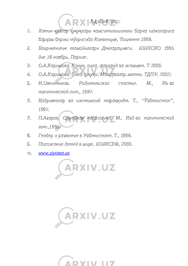 Адабиётлар: 1. Хотин-қизлар ҳуқуқлари камситилишининг барча шаклларига барҳам бериш тўғрисида Конвенция, Тошкент-1998. 2. Бағрикенглик тамойиллари Декларацияси. ЮНЕСКО 1995 йил 16 ноябрь, Париж. 3. О.А.Каримова. Қонун, оила, фарзанд ва жамият. Т-2000. 4. О.А.Каримова. Оила ҳуқуқи. Маърузалар матни. ТДПУ. 2002; 5. И.Овчинников. Родительское счастье. М., Из-во политической лит., 1987. 6. Қадриятлар ва ижтимоий тараққиёт. Т., “Ўзбекистон”, 1997. 7. П.Азаров. Семейная педагогика. М., Изд-во политической лит.,1985. 8. Гендер и развитие в Узбекистане. Т., 1998. 9. Положение детей в мире. ЮНИСЕФ, 2000. 10. www.ziyonet.uz 