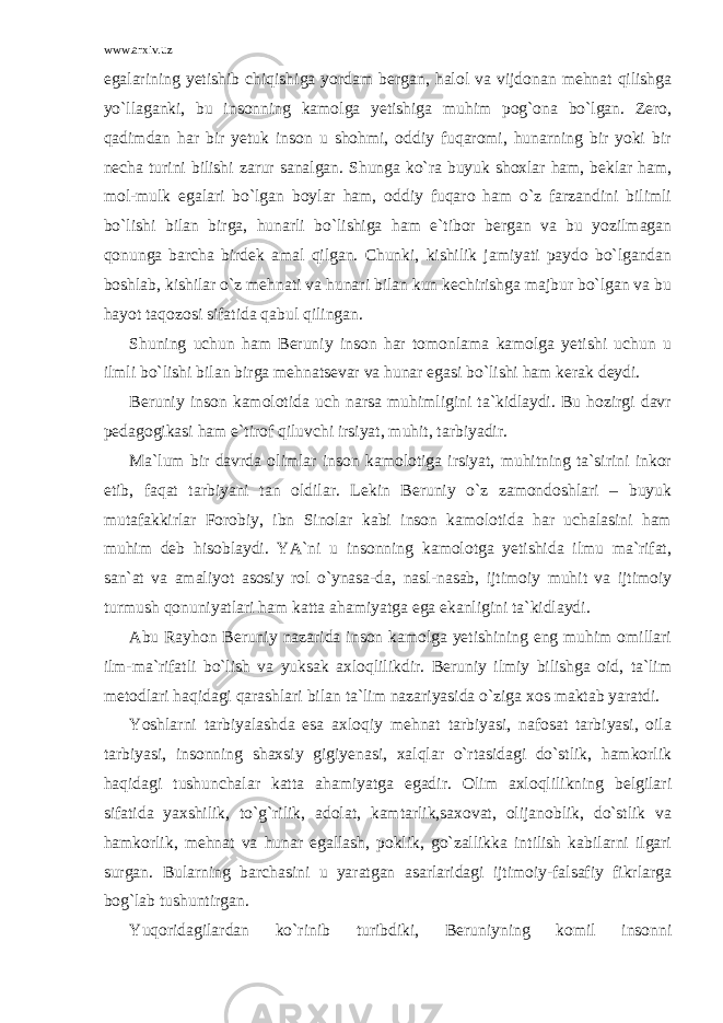 www.arxiv.uz egalarining yetishib chiqishiga yordam bergan, halol va vijdonan mehnat qilishga yo`llaganki, bu insonning kamolga yetishiga muhim pog`ona bo`lgan. Zero, qadimdan har bir yetuk inson u shohmi, oddiy fuqaromi, hunarning bir yoki bir necha turini bilishi zarur sanalgan. Shunga ko`ra buyuk shoxlar ham, beklar ham, mol-mulk egalari bo`lgan boylar ham, oddiy fuqaro ham o`z farzandini bilimli bo`lishi bilan birga, hunarli bo`lishiga ham e`tibor bergan va bu yozilmagan qonunga barcha birdek amal qilgan. Chunki, kishilik jamiyati paydo bo`lgandan boshlab, kishilar o`z mehnati va hunari bilan kun kechirishga majbur bo`lgan va bu hayot taqozosi sifatida qabul qilingan. Shuning uchun ham Beruniy inson har tomonlama kamolga yetishi uchun u ilmli bo`lishi bilan birga mehnatsevar va hunar egasi bo`lishi ham kerak deydi. Beruniy inson kamolotida uch narsa muhimligini ta`kidlaydi. Bu hozirgi davr pedagogikasi ham e`tirof qiluvchi irsiyat, muhit, tarbiyadir. Ma`lum bir davrda olimlar inson kamolotiga irsiyat, muhitning ta`sirini inkor etib, faqat tarbiyani tan oldilar. Lekin Beruniy o`z zamondoshlari – buyuk mutafakkirlar Forobiy, ibn Sinolar kabi inson kamolotida har uchalasini ham muhim deb hisoblaydi. YA`ni u insonning kamolotga yetishida ilmu ma`rifat, san`at va amaliyot asosiy rol o`ynasa-da, nasl-nasab, ijtimoiy muhit va ijtimoiy turmush qonuniyatlari ham katta ahamiyatga ega ekanligini ta`kidlaydi. Abu Rayhon Beruniy nazarida inson kamolga yetishining eng muhim omillari ilm-ma`rifatli bo`lish va yuksak axloqlilikdir. Beruniy ilmiy bilishga oid, ta`lim metodlari haqidagi qarashlari bilan ta`lim nazariyasida o`ziga xos maktab yaratdi. Yoshlarni tarbiyalashda esa axloqiy mehnat tarbiyasi, nafosat tarbiyasi, oila tarbiyasi, insonning shaxsiy gigiyenasi, xalqlar o`rtasidagi do`stlik, hamkorlik haqidagi tushunchalar katta ahamiyatga egadir. Olim axloqlilikning belgilari sifatida yaxshilik, to`g`rilik, adolat, kamtarlik,saxovat, olijanoblik, do`stlik va hamkorlik, mehnat va hunar egallash, poklik, go`zallikka intilish kabilarni ilgari surgan. Bularning barchasini u yaratgan asarlaridagi ijtimoiy-falsafiy fikrlarga bog`lab tushuntirgan. Yuqoridagilardan ko`rinib turibdiki, Beruniyning komil insonni 