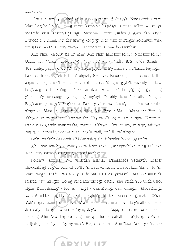 www.arxiv.uz O`rta asr ijtimoiy – falsafiy fikr taraqqiyoti mutafakkir Abu Nasr Forobiy nomi bilan bog`liq bo`lib, uning inson kamoloti haqidagi ta`imoti ta`lim – tarbiya sohasida katta ahamiyatga ega. Mashhur Yunon faydasufi Arastudan keyin Sharqda o`z bilimi, fikr doirasining kengligi bilan nom chiqargan Forobiyni yirik mutafakkir – «Muallimiy soniy» - «Ikkinchi muallim» deb ataydilar. Abu Nasr Forobiy (to`liq nomi Abu Nasr Muhammad ibn Muhammad ibn Uzaliq ibn Tarxon al-Forobiy) hijriy 260 yil (milodiy 873 yil)da Shosh – Toshkentga yaqin Forob (O`tror) degan joyda harbiy hizmatchi oilasida tug`ilgan. Forobda boshlang`ich ta`limni olgach, Shoshda, Buxoroda, Samarqanda ta`lim olganligi haqida ma`lumotlar bor. Lekin arab xalifaligining yirik madaniy markazi Bag`dodga xalifalikning turli tomonlaridan kelgan olimlar yig`ilganligi, uning yirik ilmiy markazga aylanganligi tuyfayli Forobiy ham ilm olish istagida Bag`dodga jo`naydi. Bag`dodda Forobiy o`rta asr fanini, turli fan sohalarini o`rganadi. Masalan, unga Yunon tilida Abu Bashar Matta (Matta ibn Yunus), tibbiyot va mantiqdan Yuxanna ibn Haylon (Jilon) ta`lim bergan. Umuman, Forobiy Bag`doda matematika, mantiq, tibbiyot, ilmi nujum, musiqa, tabiiyot, huquq, tilshunoslik, poetika bilan shug`ullandi, turli tillarni o`rgandi. Ba`zi manbalarda Forobiy 70 dan oshiq tilni bilganligi haqida gapiriladi. Abu nasr Forobiy qomusiy olim hisoblanadi. Tadqiqotchilar uning 160 dan ortiq ilmiy asarlar yaratganligini qayd etadilar. Forobiy tahminan 941 yillardan boshlab Damashqda yashaydi. Shahar chekkasidagi bog`da qorovul bo`lib ishlaydi va faqirona hayot kechirib, ilmiy ish bilan shug`ullanadi. 943-967 yillarda esa Halabda yashaydi. 949-950 yillarida Misrda ham bo`lgan. So`ng yana Damashqga qaytib, shu yerda 950 yilda vafot etgan. Damashqdagi «Bob as – sag`ir» qabristoniga dafn qilingan. Rivoyatlarga ko`ra Abu Nasrning hikmat falsafani o`qishiga bir kishi sabab bo`lgan ekan. O`sha kishi unga Arastuning bir necha kitobini, shu yerda tura tursin, keyin olib ketaman deb qo`yib ketgani sabab bo`lgan, deyishadi. Ittifoqo, kitoblarga ko`zi tushib, ularning Abu Nasrning ko`ngliga ma`qul bo`lib qoladi va o`qishga kirishadi natijada yetuk faylusufga aylanadi. Haqiqatdan ham Abu Nasr Forobiy o`rta asr 