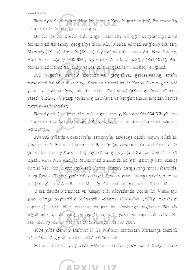 www.arxiv.uz Beruniy yirik olim Abu Nasr Ibn Iroqdan Yevklid geometriyasi, Ptolemeyning astronomik ta`limotlaridan dars olgan. Bundan tashqari o`zidan oldin o`tgan matematik, munajjim va geografiya olimi Muhammad Xorazmiy, geografiya olimi Abul Abbos, Ahmad Farg`oniy (IX asr), Marvaziy (IX asr), Javhariy (IX asr), faylasuf va tabiatshunos Abu Nasr Forobiy, Abul Vafo Juzjoniy (940-998), seyistonlik Abu Said as-Sijiy (951-1024), Abu Muhammad Hamid Xo`jandiy va boshqalarning asarlarini mustaqil o`rganadi. 995 yilgacha Beruniy astronomiya, geografiya, geodeziyaning amaliy masalalrini hal etish bilan birga, Sharqda birinchi bo`lib Yer va Osmon globusini yasadi va astronomiyaga oid bir necha kitob yozdi («Kartografiya», «Globus yasash kitobi», «Yerdagi joylarning uzunlama va kenglamalarini aniqlash haqida maqola» va boshqalar). Beruniy hali juda yosh olim bo`lishiga qaramay, Kot shahrida 994-995 yillarda astronomik kuzatishlar o`tkazgan. Bu kuzatishlar uchun o`zi astronomik asboblar ixtiro etgan. 994-995 yillarda Qoraxoniylar samoniylar davlatiga qarshi hujum qiladilar. Urganch amiri Ma`mun I tomonidan Beruniy ijod etayotgan Kot shahri zabt etilib (bu shahar Janubiy Xorzamning poytaxti bo`lgan), yagona Xorazm davlati tashkil topadi. Amir Abu Abdullo Muhammad xizmatida bo`lgan Beruniy ham boshqa olimlar kabi Kot-Qiyotni tark etib, Jurjon (Kaspiy dengizining janubi-sharqi)da, so`ng Rayda (Tehron yaqinida) yashaydi, Raydan yana Jurjonga qaytib, olim va kelajakdagi ustozi Abu Sahl Iso Masihiy bilan tanishadi va undan ta`lim oladi. O`sha davrda Xorazmda va Kaspiy oldi viloyatlarida Qobus ibn Vushmagir yosh olimga xayrixohlik ko`rsatadi. «Shams al-Maoliy» («Oliy martabalar quyoshi») laqabi bilan mashhur bo`lgan bu podshohga bag`ishlab Beruniy «Qadimgi xalqlardan qolgan yodgorliklar» asarini yozadi va unga taqdim etadi. Bu asar Beruniy nomini Yaqin va O`rta Sharqqa mashhur qildi. 1004 yilda Beruniy Ma`mun II ibn Ma`mun tomonidan Xorazmga chaqirib olinadi va uning yaqin maslahatchisi bo`lib qoladi. Ma`mun davrida Urganchda «Ma`mun akademiyasi» nomli ilmiy markaz 