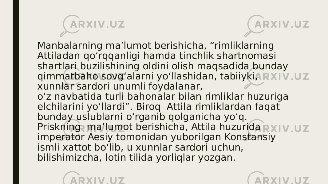 Manbalarning ma’lumot berishicha, “rimliklarning Attiladan qo‘rqqanligi hamda tinchlik shartnomasi shartlari buzilishining oldini olish maqsadida bunday qimmatbaho sovg‘alarni yo‘llashidan, tabiiyki, xunnlar sardori unumli foydalanar, o‘z navbatida turli bahonalar bilan rimliklar huzuriga elchilarini yo‘llardi”. Biroq Attila rimliklardan faqat bunday uslublarni o‘rganib qolganicha yo‘q. Priskning ma’lumot berishicha, Attila huzurida imperator Aesiy tomonidan yuborilgan Konstansiy ismli xattot bo‘lib, u xunnlar sardori uchun, bilishimizcha, lotin tilida yorliqlar yozgan. 