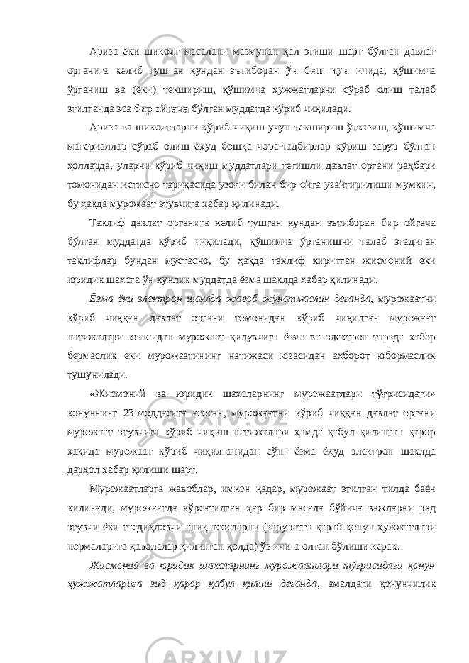 Ариза ёки шикоят масалани мазмунан ҳал этиши шарт бўлган давлат органига келиб тушган кундан эътиборан ўн беш кун ичида, қўшимча ўрганиш ва (ёки) текшириш, қўшимча ҳужжатларни сўраб олиш талаб этилганда эса бир ойгача бўлган муддатда кўриб чиқилади. Ариза ва шикоятларни кўриб чиқиш учун текшириш ўтказиш, қўшимча материаллар сўраб олиш ёхуд бошқа чора-тадбирлар кўриш зарур бўлган ҳолларда, уларни кўриб чиқиш муддатлари тегишли давлат органи раҳбари томонидан истисно тариқасида узоғи билан бир ойга узайтирилиши мумкин, бу ҳақда мурожаат этувчига хабар қилинади. Таклиф давлат органига келиб тушган кундан эътиборан бир ойгача бўлган муддатда кўриб чиқилади, қўшимча ўрганишни талаб этадиган таклифлар бундан мустасно, бу ҳақда таклиф киритган жисмоний ёки юридик шахсга ўн кунлик муддатда ёзма шаклда хабар қилинади. Ёзма ёки электрон шаклда жавоб жўнатмаслик деганда, мурожаатни кўриб чиққан давлат органи томонидан кўриб чиқилган мурожаат натижалари юзасидан мурожаат қилувчига ёзма ва электрон тарзда хабар бермаслик ёки мурожаатининг натижаси юзасидан ахборот юбормаслик тушунилади. «Жисмоний ва юридик шахсларнинг мурожаатлари тўғрисидаги» қонуннинг 23-моддасига асосан, мурожаатни кўриб чиққан давлат органи мурожаат этувчига кўриб чиқиш натижалари ҳамда қабул қилинган қарор ҳақида мурожаат кўриб чиқилганидан сўнг ёзма ёхуд электрон шаклда дарҳол хабар қилиши шарт. Мурожаатларга жавоблар, имкон қадар, мурожаат этилган тилда баён қилинади, мурожаатда кўрсатилган ҳар бир масала бўйича важларни рад этувчи ёки тасдиқловчи аниқ асосларни (заруратга қараб қонун ҳужжатлари нормаларига ҳаволалар қилинган ҳолда) ўз ичига олган бўлиши керак. Жисмоний ва юридик шахсларнинг мурожаатлари тўғрисидаги қонун ҳужжатларига зид қарор қабул қилиш деганда, амалдаги қонунчилик 