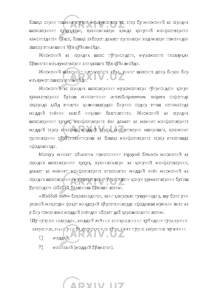 бошқа сирни ташкил этувчи маълумотлар ва, агар бу жисмоний ва юридик шахсларнинг ҳуқуқлари, эркинликлари ҳамда қонуний манфаатларини камситадиган бўлса, бошқа ахборот давлат органлари ходимлари томонидан ошкор этилишига йўл қўйилмайди. Жисмоний ва юридик шахс тўғрисидаги, мурожаатга тааллуқли бўлмаган маълумотларни аниқлашга йўл қўйилмайди. Жисмоний шахснинг илтимосига кўра, унинг шахсига доир бирон-бир маълумот ошкор этилмайди. Жисмоний ва юридик шахсларнинг мурожаатлари тўғрисидаги қонун ҳужжатларини бузиш жиноятнинг жавобгарликнинг шарти сифатида юқорида қайд этилган қилмишлардан бирини содир этиш натижасида жиддий зиённи келиб чиқиши белгиланган. Жисмоний ва юридик шахсларнинг ҳуқуқ, манфаатларига ёки давлат ва жамият манфаатларига жиддий зарар етказиш, моддий зарар, жиноятларни яширишга, ҳокимият органларини обрўсизлантириш ва бошқа манфаатларига зарар етказишда ифодаланади. Мазкур жиноят объектив томонининг зарурий белгиси жисмоний ва юридик шахсларнинг ҳуқуқ, эркинликлари ва қонуний манфаатларини, давлат ва жамият манфаатларига етказилган жиддий зиён жисмоний ва юридик шахсларнинг мурожаатлари тўғрисидаги қонун ҳужжатларини бузиш ўртасидаги сабабий боғланиш бўлиши лозим. «Жиддий зиён» баҳоланадиган, кенг қамровли тушунчадир, шу боис уни расмий жиҳатдан фақат миқдорий кўрсаткичларда ифодалаш мумкин эмас ва у бир томонлама моддий зиёндан иборат деб қаралмаслиги лозим. Шу нуқтаи назардан, жиддий зиённи аниқлашнинг қуйидаги турларини ажратиш, яъни уни ўз хусусиятига кўра икки турга ажратиш мумкин: 1) моддий; 2) маънавий (моддий бўлмаган). 