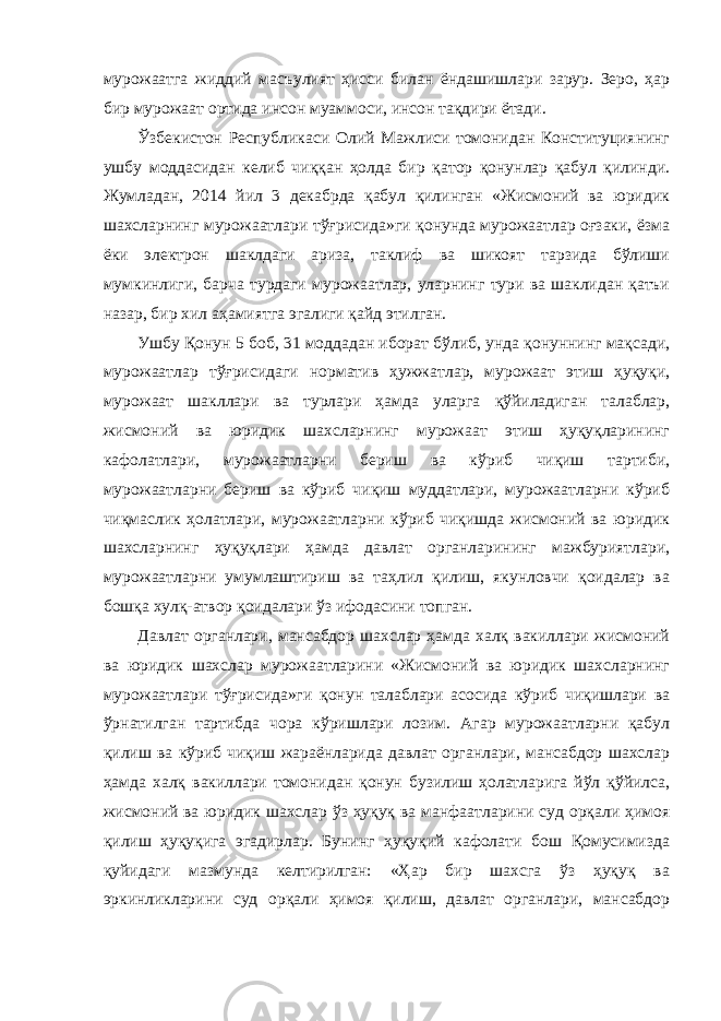 мурожаатга жиддий масъулият ҳисси билан ёндашишлари зарур. Зеро, ҳар бир мурожаат ортида инсон муаммоси, инсон тақдири ётади. Ўзбекистон Республикаси Олий Мажлиси томонидан Конституциянинг ушбу моддасидан келиб чиққан ҳолда бир қатор қонунлар қабул қилинди. Жумладан, 2014 йил 3 декабрда қабул қилинган «Жисмоний ва юридик шахсларнинг мурожаатлари тўғрисида»ги қонунда мурожаатлар оғзаки, ёзма ёки электрон шаклдаги ариза, таклиф ва шикоят тарзида бўлиши мумкинлиги, барча турдаги мурожаатлар, уларнинг тури ва шаклидан қатъи назар, бир хил аҳамиятга эгалиги қайд этилган. Ушбу Қонун 5 боб, 31 моддадан иборат бўлиб, унда қонуннинг мақсади, мурожаатлар тўғрисидаги норматив ҳужжатлар, мурожаат этиш ҳуқуқи, мурожаат шакллари ва турлари ҳамда уларга қўйиладиган талаблар, жисмоний ва юридик шахсларнинг мурожаат этиш ҳуқуқларининг кафолатлари, мурожаатларни бериш ва кўриб чиқиш тартиби, мурожаатларни бериш ва кўриб чиқиш муддатлари, мурожаатларни кўриб чиқмаслик ҳолатлари, мурожаатларни кўриб чиқишда жисмоний ва юридик шахсларнинг ҳуқуқлари ҳамда давлат органларининг мажбуриятлари, мурожаатларни умумлаштириш ва таҳлил қилиш, якунловчи қоидалар ва бошқа хулқ-атвор қоидалари ўз ифодасини топган. Давлат органлари, мансабдор шахслар ҳамда халқ вакиллари жисмоний ва юридик шахслар мурожаатларини «Жисмоний ва юридик шахсларнинг мурожаатлари тўғрисида»ги қонун талаблари асосида кўриб чиқишлари ва ўрнатилган тартибда чора кўришлари лозим. Агар мурожаатларни қабул қилиш ва кўриб чиқиш жараёнларида давлат органлари, мансабдор шахслар ҳамда халқ вакиллари томонидан қонун бузилиш ҳолатларига йўл қўйилса, жисмоний ва юридик шахслар ўз ҳуқуқ ва манфаатларини суд орқали ҳимоя қилиш ҳуқуқига эгадирлар. Бунинг ҳуқуқий кафолати бош Қомусимизда қуйидаги мазмунда келтирилган: «Ҳар бир шахсга ўз ҳуқуқ ва эркинликларини суд орқали ҳимоя қилиш, давлат органлари, мансабдор 