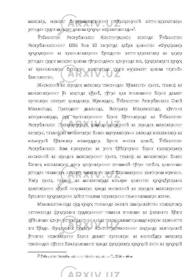 шахслар, жамоат бирлашмаларининг ғайриқонуний хатти-ҳаракатлари устидан судга шикоят қилиш ҳуқуқи кафолатланади» 2 . Ўзбекистон Республикаси Конституцияси асосида Ўзбекистон Республикасининг 1995 йил 30 августда қабул қилинган «Фуқаролар ҳуқуқларини ва эркинликларини бузадиган хатти-ҳаракатлар ва қарор устидан судга шикоят қилиш тўғрисида»ги қонунида эса, фуқароларга ҳуқуқ ва эркинликлари бузилган ҳолатларда судга мурожаат қилиш тартиби белгиланган. Жисмоний ва юридик шахслар томонидан йўлланган ариза, таклиф ва шикоятларнинг ўз вақтида кўриб, тўғри ҳал этилишини барча давлат органлари назорат қиладилар. Жумладан, Ўзбекистон Республикаси Олий Мажлисида, Президент девонида, Вазирлар Маҳкамасида, кўпгина вазирликларда, суд органларининг барча бўғинларида ва Ўзбекистон Республикаси Прокуратураси қошида жисмоний ва юридик шахсларнинг хатлари, таклиф ва шикоятлари билан шуғулланувчи алоҳида маҳкамалар ва маъмурий бўлимлар мавжуддир. Бунга мисол қилиб, Ўзбекистон Республикаси Бош прокурори ва унга бўйсунувчи барча прокурорлар жисмоний ва юридик шахсларнинг ариза, таклиф ва шикоятлари билан боғлиқ масалаларга доир қонунларнинг оғишмай тўғри татбиқ қилиниши устидан текширув назорат ишларини олиб боришларини келтириш мумкин. Улар ариза, таклиф ва шикоятларда маълум қилинган ҳуқуқбузарлик ҳолатларини кўриб чиқишлари ҳамда жисмоний ва юридик шахсларнинг бузилган ҳуқуқларини қайта тиклаш чораларини таъминлашлари лозим. Мамлакатимизда суд-ҳуқуқ тизимида амалга оширилаётган ислоҳотлар натижасида фуқаролик судларининг ташкил этилиши ва фаолияти йўлга қўйилиши қонун устуворлигини янада такомиллаштиришда муҳим аҳамиятга эга бўлди. Фуқаролик судлари Конституциямизнинг юқорида келтирилиб ўтилган нормаларини барча давлат органлари ва мансабдор шахслар томонидан сўзсиз бажарилишига ҳамда фуқаролар ҳуқуқий онги ва ҳуқуқий 2 Ўзбекистон Республикасининг Конституцияси. – Т., 2014. – 44-м. 