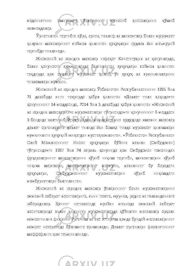 маданиятини оширишга ўзларининг муносиб ҳиссаларини қўшиб келмоқдалар. Ўрнатилган тартибга кўра, ариза, таклиф ва шикоятлар билан мурожаат қилувчи шахсларнинг поймол қилинган ҳуқуқлари судлов ёки маъмурий тартибда тикланади. Жисмоний ва юридик шахслар нафақат Конституция ва қонунларда, балки қонуности ҳужжатларда белгиланган ҳуқуқлари поймол қилинган тақдирда ҳам судларга мурожаат қилиб, ўз ҳуқуқ ва эркинликларини тиклашлари мумкин. Жисмоний ва юридик шахслар Ўзбекистон Республикасининг 1995 йил 21 декабрда янги таҳрирда қабул қилинган «Давлат тили ҳақида»ги қонунининг 14-моддасида, 2014 йил 3 декабрда қабул қилинган «Жисмоний ва юридик шахсларнинг мурожаатлари тўғрисида»ги қонунининг 6-моддаси 3-бандида келтириб ўтилганидек, мамлакатимиз ҳудудида яшовчи шахслар давлат органларига давлат тилида ёки бошқа тилда мурожаат қилишлари мумкинлиги ҳуқуқий жиҳатдан мустаҳкамланган. «Ўзбекистон Республикаси Олий Мажлисининг Инсон ҳуқуқлари бўйича вакили (Омбудсман) тўғрисида»ги 1997 йил 24 апрель қонунида ҳам Омбудсман томонидан фуқароларнинг шикоятларини кўриб чиқиш тартиби, шикоятларни кўриб чиқиш шартлари, шикоятларнинг мазмуни, вакилнинг бу борадаги ҳуқуқлари, Омбудсманнинг мурожаатларни кўриб чиқишдаги мажбуриятлари белгиланган. Жисмоний ва юридик шахслар ўзларининг баъзи мурожаатларини оммавий ахборот воситаларига, яъни газета, журнал, радио ва телевидениега юборадилар. Бунинг натижасида муайян маънода оммавий ахборот воситаларида эълон қилинган мурожаатларда қўйилган масалалар орқали жамоатчилик фикрини ўрганиш ва акс эттириш ҳамда бундай масалаларнинг жамоат назоратида бўлишига эришилади. Давлат органлари фаолиятининг шаффофлиги ҳам таъминланади. 