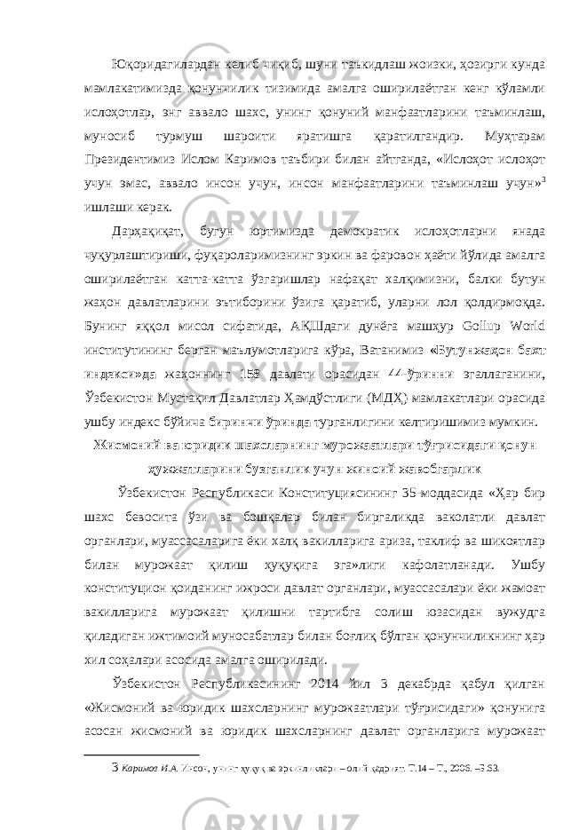 Юқоридагилардан келиб чиқиб, шуни таъкидлаш жоизки, ҳозирги кунда мамлакатимизда қонунчилик тизимида амалга оширилаётган кенг кўламли ислоҳотлар, энг аввало шахс, унинг қонуний манфаатларини таъминлаш, муносиб турмуш шароити яратишга қаратилгандир. Муҳтарам Президентимиз Ислом Каримов таъбири билан айтганда, «Ислоҳот ислоҳот учун эмас, аввало инсон учун, инсон манфаатларини таъминлаш учун» 3 ишлаши керак. Дарҳақиқат, бугун юртимизда демократик ислоҳотларни янада чуқурлаштириши, фуқароларимизнинг эркин ва фаровон ҳаёти йўлида амалга оширилаётган катта-катта ўзгаришлар нафақат халқимизни, балки бутун жаҳон давлатларини эътиборини ўзига қаратиб, уларни лол қолдирмоқда. Бунинг яққол мисол сифатида, АҚШдаги дунёга машҳур Gollup World институтининг берган маълумотларига кўра, Ватанимиз «Бутунжаҳон бахт индекси»да жаҳоннинг 158 давлати орасидан 44-ўринни эгаллаганини, Ўзбекистон Мустақил Давлатлар Ҳамдўстлиги (МДҲ) мамлакатлари орасида ушбу индекс бўйича биринчи ўринда турганлигини келтиришимиз мумкин. Жисмоний ва юридик шахсларнинг мурожаатлари тўғрисидаги қонун ҳужжатларини бузганлик учун жиноий жавобгарлик Ўзбекистон Республикаси Конституциясининг 35-моддасида «Ҳар бир шахс бевосита ўзи ва бошқалар билан биргаликда ваколатли давлат органлари, муассасаларига ёки халқ вакилларига ариза, таклиф ва шикоятлар билан мурожаат қилиш ҳуқуқига эга»лиги кафолатланади. Ушбу конституцион қоиданинг ижроси давлат органлари, муассасалари ёки жамоат вакилларига мурожаат қилишни тартибга солиш юзасидан вужудга қиладиган ижтимоий муносабатлар билан боғлиқ бўлган қонунчиликнинг ҳар хил соҳалари асосида амалга оширилади. Ўзбекистон Республикасининг 2014 йил 3 декабрда қабул қилган «Жисмоний ва юридик шахсларнинг мурожаатлари тўғрисидаги» қонунига асосан жисмоний ва юридик шахсларнинг давлат органларига мурожаат 3 Каримов И.А. Инсон, унинг ҳуқуқ ва эркинликлари – олий қадрият. Т.14 – Т., 2006. –Б.63. 