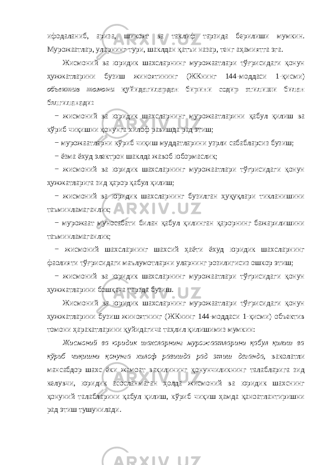 ифодаланиб, ариза, шикоят ва таклиф тарзида берилиши мумкин. Мурожаатлар, уларнинг тури, шаклдан қатъи назар, тенг аҳамиятга эга. Жисмоний ва юридик шахсларнинг мурожаатлари тўғрисидаги қонун ҳужжатларини бузиш жиноятининг (ЖКнинг 144-моддаси 1-қисми) объектив томони қуйидагилардан бирини содир этилиши билан белгиланади: − жисмоний ва юридик шахсларнинг мурожаатларини қабул қилиш ва кўриб чиқишни қонунга хилоф равишда рад этиш; − мурожаатларни кўриб чиқиш муддатларини узрли сабабларсиз бузиш; − ёзма ёхуд электрон шаклда жавоб юбормаслик; − жисмоний ва юридик шахсларнинг мурожаатлари тўғрисидаги қонун ҳужжатларига зид қарор қабул қилиш; − жисмоний ва юридик шахсларнинг бузилган ҳуқуқлари тикланишини таъминламаганлик; − мурожаат муносабати билан қабул қилинган қарорнинг бажарилишини таъминламаганлик; − жисмоний шахсларнинг шахсий ҳаёти ёхуд юридик шахсларнинг фаолияти тўғрисидаги маълумотларни уларнинг розилигисиз ошкор этиш; − жисмоний ва юридик шахсларнинг мурожаатлари тўғрисидаги қонун ҳужжатларини бошқача тарзда бузиш. Жисмоний ва юридик шахсларнинг мурожаатлари тўғрисидаги қонун ҳужжатларини бузиш жиноятнинг (ЖКнинг 144-моддаси 1-қисми) объектив томони ҳаракатларини қуйидагича таҳлил қилишимиз мумкин: Жисмоний ва юридик шахсларнинг мурожаатларини қабул қилиш ва кўриб чиқишни қонунга хилоф равишда рад этиш деганда, ваколатли мансабдор шахс ёки жамоат вакилининг қонунчиликнинг талабларига зид келувчи, юридик асосланмаган ҳолда жисмоний ва юридик шахснинг қонуний талабларини қабул қилиш, кўриб чиқиш ҳамда қаноатлантиришни рад этиш тушунилади. 