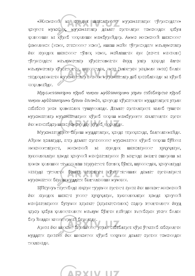 «Жисмоний ва юридик шахсларнинг мурожаатлари тўғрисидаги» қонунга мувофиқ, мурожаатлар давлат органлари томонидан қабул қилиниши ва кўриб чиқилиши мажбурийдир. Аммо жисмоний шахснинг фамилияси (исми, отасининг исми), яшаш жойи тўғрисидаги маълумотлар ёки юридик шахснинг тўлиқ номи, жойлашган ери (почта манзили) тўғрисидаги маълумотлар кўрсатилмаган ёхуд улар ҳақида ёлғон маълумотлар кўрсатилган, шунингдек, имзо (электрон рақамли имзо) билан тасдиқланмаган мурожаатлар аноним мурожаатлар деб ҳисобланади ва кўриб чиқилмайди. Мурожаатларни кўриб чиқиш муддатларини узрли сабабларсиз кўриб чиқиш муддатларини бузиш деганда, қонунда кўрсатилган муддатларга узрли сабабсиз риоя қилмаслик тушунилади. Давлат органларига келиб тушган мурожаатлар мурожаатларни кўриб чиқиш мажбурияти юклатилган орган ёки мансабдор шахс томонидан кўриб чиқилади. Мурожаатларни бериш муддатлари, қоида тариқасида, белгиланмайди. Айрим ҳолларда, агар давлат органининг мурожаатни кўриб чиқиш бўйича имкониятларига, жисмоний ва юридик шахсларнинг ҳуқуқлари, эркинликлари ҳамда қонуний манфаатларини ўз вақтида амалга ошириш ва ҳимоя қилишни таъминлаш заруратига боғлиқ бўлса, шунингдек, қонунларда назарда тутилган бошқа асосларга кўра тегишли давлат органларига мурожаатни бериш муддати белгиланиши мумкин. Бўйсунув тартибида юқори турувчи органга ариза ёки шикоят жисмоний ёки юридик шахсга унинг ҳуқуқлари, эркинликлари ҳамда қонуний манфаатларини бузувчи ҳаракат (ҳаракатсизлик) содир этилганлиги ёхуд қарор қабул қилинганлиги маълум бўлган пайтдан эътиборан узоғи билан бир йилдан кечиктирмай берилади. Ариза ёки шикоят беришнинг узрли сабабларга кўра ўтказиб юборилган муддати аризани ёки шикоятни кўриб чиқувчи давлат органи томонидан тикланади. 