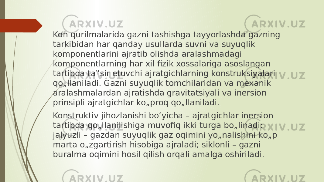 Kon qurilmalarida gazni tashishga tayyorlashda gazning tarkibidan har qanday usullarda suvni va suyuqlik komponentlarini ajratib olishda aralashmadagi komponentlarning har xil fizik xossalariga asoslangan tartibda ta‟sir etuvchi ajratgichlarning konstruksiyalari qо„llaniladi. Gazni suyuqlik tomchilaridan va mexanik aralashmalardan ajratishda gravitatsiyali va inersion prinsipli ajratgichlar kо„proq qо„llaniladi. Konstruktiv jihozlanishi bо‘yicha – ajratgichlar inersion tartibda qо„llanilishiga muvofiq ikki turga bо„linadi: jalyuzli – gazdan suyuqlik gaz oqimini yо„nalishini kо„p marta о„zgartirish hisobiga ajraladi; siklonli – gazni buralma oqimini hosil qilish orqali amalga oshiriladi. 