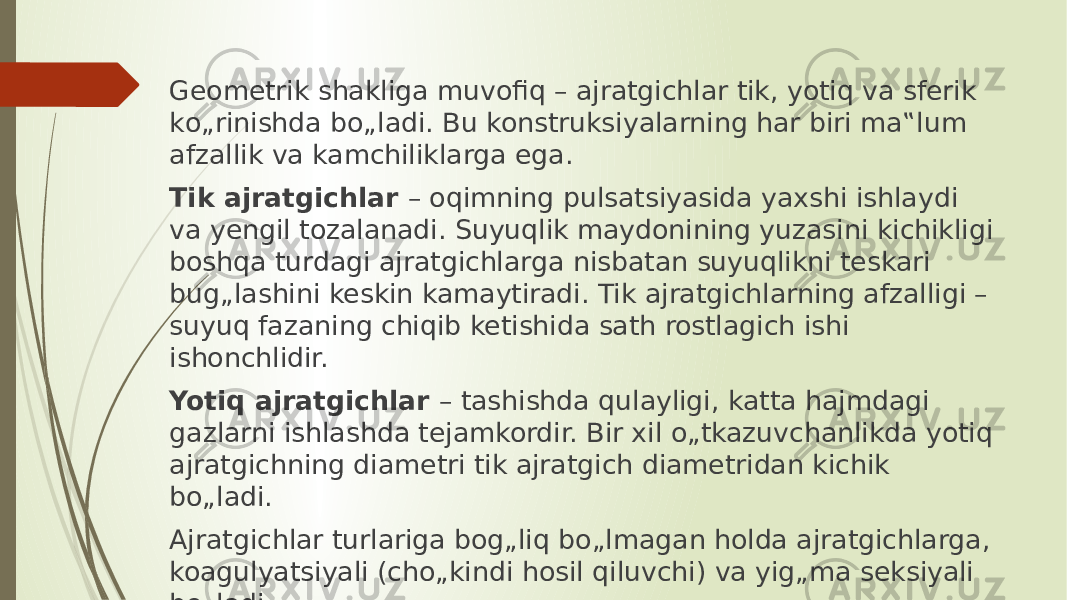 Geometrik shakliga muvofiq – ajratgichlar tik, yotiq va sferik kо„rinishda bо„ladi. Bu konstruksiyalarning har biri ma‟lum afzallik va kamchiliklarga ega. Tik ajratgichlar – oqimning pulsatsiyasida yaxshi ishlaydi va yengil tozalanadi. Suyuqlik maydonining yuzasini kichikligi boshqa turdagi ajratgichlarga nisbatan suyuqlikni teskari bug„lashini keskin kamaytiradi. Tik ajratgichlarning afzalligi – suyuq fazaning chiqib ketishida sath rostlagich ishi ishonchlidir. Yotiq ajratgichlar – tashishda qulayligi, katta hajmdagi gazlarni ishlashda tejamkordir. Bir xil о„tkazuvchanlikda yotiq ajratgichning diametri tik ajratgich diametridan kichik bо„ladi. Ajratgichlar turlariga bog„liq bо„lmagan holda ajratgichlarga, koagulyatsiyali (chо„kindi hosil qiluvchi) va yig„ma seksiyali bо„ladi 