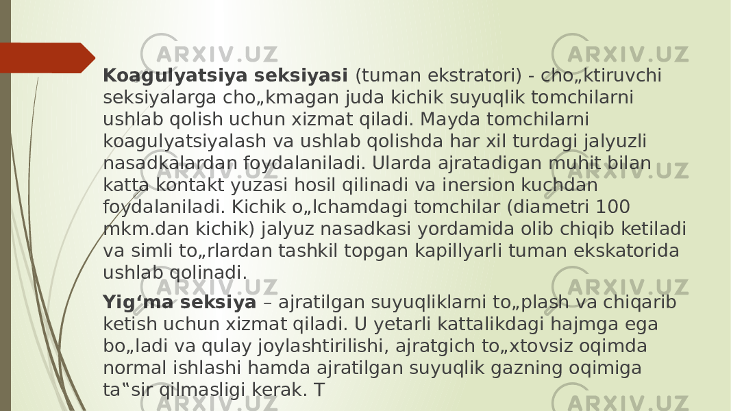 Koagulyatsiya seksiyasi (tuman ekstratori) - chо„ktiruvchi seksiyalarga chо„kmagan juda kichik suyuqlik tomchilarni ushlab qolish uchun xizmat qiladi. Mayda tomchilarni koagulyatsiyalash va ushlab qolishda har xil turdagi jalyuzli nasadkalardan foydalaniladi. Ularda ajratadigan muhit bilan katta kontakt yuzasi hosil qilinadi va inersion kuchdan foydalaniladi. Kichik о„lchamdagi tomchilar (diametri 100 mkm.dan kichik) jalyuz nasadkasi yordamida olib chiqib ketiladi va simli tо„rlardan tashkil topgan kapillyarli tuman ekskatorida ushlab qolinadi. Yig‘ma seksiya – ajratilgan suyuqliklarni tо„plash va chiqarib ketish uchun xizmat qiladi. U yetarli kattalikdagi hajmga ega bо„ladi va qulay joylashtirilishi, ajratgich tо„xtovsiz oqimda normal ishlashi hamda ajratilgan suyuqlik gazning oqimiga ta‟sir qilmasligi kerak. T 