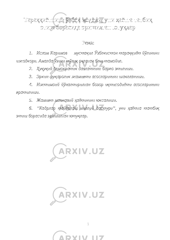 Тараққиётнинг ўзбек модели, уни ҳаётга татбиқ этиш борасида эришилган ютуқлар Режа : 1. Ислом Каримов — мустақил Ўзбекистон тараққиёт йўлининг ижодкори. Амалда ўзини тўлиқ оқлаган беш тамойил. 2. Ҳуқуқий демократик давлатнинг барпо этилиши. 3. Эркин фуқаролик жамияти асосларининг шаклланиши. 4. Ижтимоий йўналтирилган бозор иқтисодиёти асосларининг яратилиши. 5. Жамият маънавий ҳаётининг юксалиши. 6. “Кадрлар тайёрлаш миллий дастури”, уни ҳаётга татбиқ этиш борасида эришилган ютуқлар. 1 