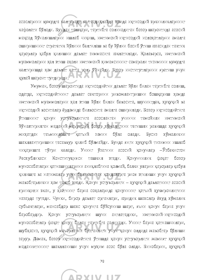 асосларини вужудга келтиради ва тасдиқлайди ҳамда иқтисодий эркинликларнинг кафолати бўлади. Бундан ташқари, тартибга солинадиган бозор шароитида асосий мақсад йўналишларни ишлаб чиқиш, ижтимоий-иқтисодий ислоҳотларни амалга оширишнинг стратегик йўлини белгилаш ва бу йўлни босиб ўтиш юзасидан тактик қарорлар қабул қилишни давлат зиммасига юклатилади. Қолаверса, ижтимоий муаммоларни ҳал этиш аҳоли ижтимоий ҳимоясининг самарали тизимини вужудга келтиришда ҳам давлат катта роль ўйнайди. Бозор институтларини яратиш учун қулай шароит туғдиради. Умуман, бозор шароитида иқтисодиётни давлат йўли билан тартибга солиш, одатда, иқтисодиётнинг давлат секторини ривожлантришни бошқариш ҳамда ижтимоий муаммоларни ҳал этиш йўли билан бевосита, шунингдек, ҳуқуқий ва иқтисодий воситалар ёрдамида билвосита амалга оширилади. Бозор иқтисодиётига ўтишнинг қонун устуворлигига асосланган учинчи тамойили ижтимоий йўналтирилган маданий-маърифий бозор хўжалигини тегишли равишда ҳуқуқий жиҳатдан таъминлашга қатъий замин бўла олади. Бусиз хўжаликни шакллантиришни тасаввур қилиб бўлмайди. Бунда янги ҳуқуқий тизимни ишлаб чиқаришга тўғри келади. Унинг ўзагини асосий қонунлар –Ўзбекистон Республикаси Конституцияси ташкил этади. Қонунчилик фақат бозор муносабатлари қатнашчиларини аниқлабгина қолмай, балки уларни қарорлар қабул қилишга ва натижалар учун белгиланган қоидаларга риоя этилиши учун ҳуқуқий жавобгарликни ҳам талаб этади. Қонун устуворлиги – ҳуқуқий давлатнинг асосий принципи экан, у ҳаётнинг барча соҳаларида қонуннинг қатъий ҳукмронлигини назарда тутади. Чунки, бирор давлат органлари, юридик шахслар ёхуд хўжалик субъектлари, мансабдор шахс қонунга бўйсуниш шарт, яъни қонун барча учун баробардир. Қонун устуворлиги шуни англатадики, ижтимоий-иқтисодий муносабатлар фақат қонун билан тартибга солинади. Унинг барча қатнашчилари, шубҳасиз, ҳуқуқий меъёрларни бузганлиги учун қонун олдида жавобгар бўлиши зарур. Демак, бозор иқтисодиётига ўтишда қонун устуворлиги жамият ҳуқуқий маданиятининг шаклланиши учун муҳим асос бўла олади. Бинобарин, ҳуқуқий 29 