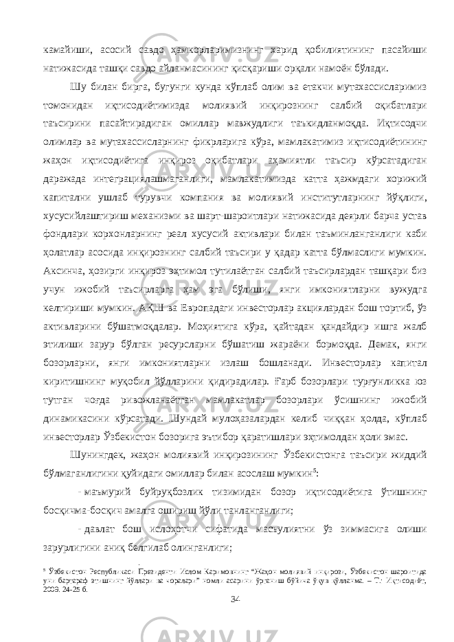 камайиши, асосий савдо ҳамкорларимизнинг харид қобилиятининг пасайиши натижасида ташқи савдо айланмасининг қисқариши орқали намоён бўлади. Шу билан бирга, бугунги кунда кўплаб олим ва етакчи мутахассисларимиз томонидан иқтисодиётимизда молиявий инқирознинг салбий оқибатлари таъсирини пасайтирадиган омиллар мавжудлиги таъкидланмоқда. Иқтисодчи олимлар ва мутахассисларнинг фикрларига кўра, мамлакатимиз иқтисодиётининг жаҳон иқтисодиётига инқироз оқибатлари аҳамиятли таъсир кўрсатадиган даражада интеграциялашмаганлиги, мамлакатимизда катта ҳажмдаги хорижий капитални ушлаб турувчи компания ва молиявий институтларнинг йўқлиги, хусусийлаштириш механизми ва шарт-шароитлари натижасида деярли барча устав фондлари корхонларнинг реал хусусий активлари билан таъминланганлиги каби ҳолатлар асосида инқирознинг салбий таъсири у қадар катта бўлмаслиги мумкин. Аксинча, ҳозирги инқироз эҳтимол тутилаётган салбий таъсирлардан ташқари биз учун ижобий таъсирларга ҳам эга бўлиши, янги имкониятларни вужудга келтириши мумкин. АҚШ ва Европадаги инвесторлар акциялардан бош тортиб, ўз активларини бўшатмоқдалар. Моҳиятига кўра, қайтадан қандайдир ишга жалб этилиши зарур бўлган ресурсларни бўшатиш жараёни бормоқда. Демак, янги бозорларни, янги имкониятларни излаш бошланади. Инвесторлар капитал киритишнинг муқобил йўлларини қидирадилар. Ғарб бозорлари турғунликка юз тутган чоғда ривожланаётган мамлакатлар бозорлари ўсишнинг ижобий динамикасини кўрсатади. Шундай мулоҳазалардан келиб чиққан ҳолда, кўплаб инвесторлар Ўзбекистон бозорига эътибор қаратишлари эҳтимолдан ҳоли эмас. Шунингдек, жаҳон молиявий инқирозининг Ўзбекистонга таъсири жиддий бўлмаганлигини қуйидаги омиллар билан асослаш мумкин 5 : - маъмурий буйруқбозлик тизимидан бозор иқтисодиётига ўтишнинг босқичма-босқич амалга ошириш йўли танланганлиги; - давлат бош ислоҳотчи сифатида масъулиятни ўз зиммасига олиши зарурлигини аниқ белгилаб олинганлиги; 5 Ўзбекистон Республикаси Президенти Ислом Каримовнинг “Жаҳон молиявий инқирози, Ўзбекистон шароитида уни бартараф этишнинг йўллари ва чоралари” номли асарини ўрганиш бўйича ўқув қўлланма. – Т.: Иқтисодиёт, 2009. 24-25 б. 34 