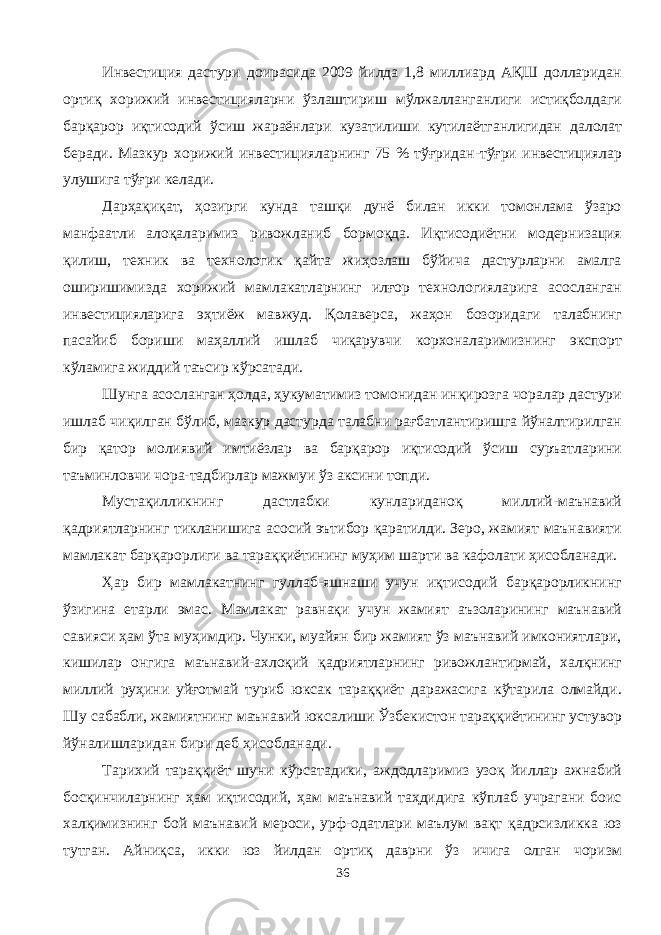 Инвестиция дастури доирасида 2009 йилда 1,8 миллиард АҚШ долларидан ортиқ хорижий инвестицияларни ўзлаштириш мўлжалланганлиги истиқболдаги барқарор иқтисодий ўсиш жараёнлари кузатилиши кутилаётганлигидан далолат беради. Мазкур хорижий инвестицияларнинг 75 % тўғридан-тўғри инвестициялар улушига тўғри келади. Дарҳақиқат, ҳозирги кунда ташқи дунё билан икки томонлама ўзаро манфаатли алоқаларимиз ривожланиб бормоқда. Иқтисодиётни модернизация қилиш, техник ва технологик қайта жиҳозлаш бўйича дастурларни амалга оширишимизда хорижий мамлакатларнинг илғор технологияларига асосланган инвестицияларига эҳтиёж мавжуд. Қолаверса, жаҳон бозоридаги талабнинг пасайиб бориши маҳаллий ишлаб чиқарувчи корхоналаримизнинг экспорт кўламига жиддий таъсир кўрсатади. Шунга асосланган ҳолда, ҳукуматимиз томонидан инқирозга чоралар дастури ишлаб чиқилган бўлиб, мазкур дастурда талабни рағбатлантиришга йўналтирилган бир қатор молиявий имтиёзлар ва барқарор иқтисодий ўсиш суръатларини таъминловчи чора-тадбирлар мажмуи ўз аксини топди. Мустақилликнинг дастлабки кунлариданоқ миллий-маънавий қадриятларнинг тикланишига асосий эътибор қаратилди. Зеро, жамият маънавияти мамлакат барқарорлиги ва тараққиётининг муҳим шарти ва кафолати ҳисобланади. Ҳар бир мамлакатнинг гуллаб-яшнаши учун иқтисодий барқарорликнинг ўзигина етарли эмас. Мамлакат равнақи учун жамият аъзоларининг маънавий савияси ҳам ўта муҳимдир. Чунки, муайян бир жамият ўз маънавий имкониятлари, кишилар онгига маънавий-ахлоқий қадриятларнинг ривожлантирмай, халқнинг миллий руҳини уйғотмай туриб юксак тараққиёт даражасига кўтарила олмайди. Шу сабабли, жамиятнинг маънавий юксалиши Ўзбекистон тараққиётининг устувор йўналишларидан бири деб ҳисобланади. Тарихий тараққиёт шуни кўрсатадики, аждодларимиз узоқ йиллар ажнабий босқинчиларнинг ҳам иқтисодий, ҳам маънавий таҳдидига кўплаб учрагани боис халқимизнинг бой маънавий мероси, урф-одатлари маълум вақт қадрсизликка юз тутган. Айниқса, икки юз йилдан ортиқ даврни ўз ичига олган чоризм 36 