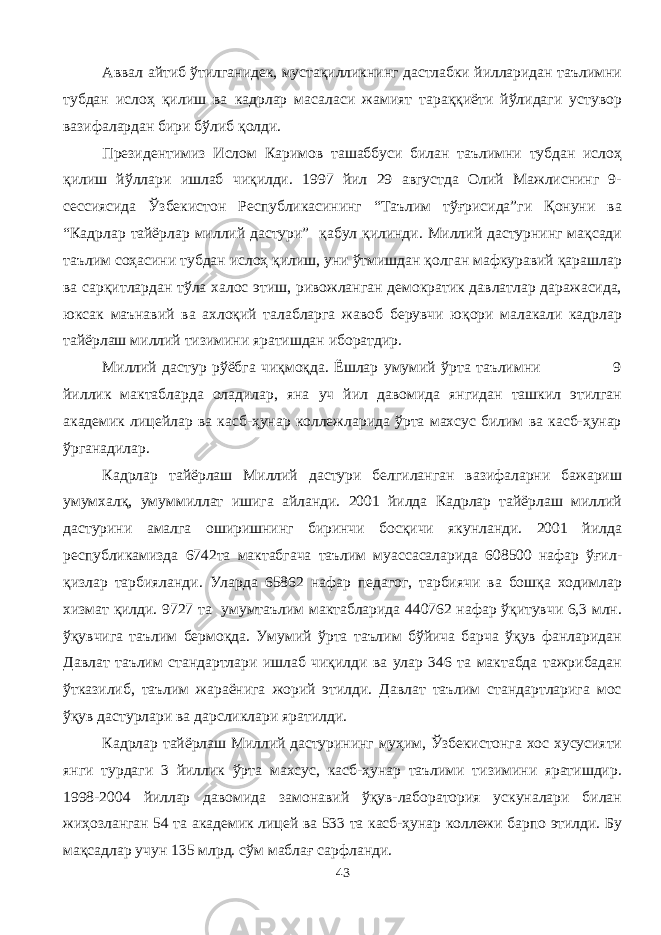 Аввал айтиб ўтилганидек, мустақилликнинг дастлабки йилларидан таълимни тубдан ислоҳ қилиш ва кадрлар масаласи жамият тараққиёти йўлидаги устувор вазифалардан бири бўлиб қолди. Президентимиз Ислом Каримов ташаббуси билан таълимни тубдан ислоҳ қилиш йўллари ишлаб чиқилди. 1997 йил 29 августда Олий Мажлиснинг 9- сессиясида Ўзбекистон Республикасининг “Таълим тўғрисида”ги Қонуни ва “Кадрлар тайёрлар миллий дастури” қабул қилинди. Миллий дастурнинг мақсади таълим соҳасини тубдан ислоҳ қилиш, уни ўтмишдан қолган мафкуравий қарашлар ва сарқитлардан тўла халос этиш, ривожланган демократик давлатлар даражасида, юксак маънавий ва ахлоқий талабларга жавоб берувчи юқори малакали кадрлар тайёрлаш миллий тизимини яратишдан иборатдир. Миллий дастур рўёбга чиқмоқда. Ёшлар умумий ўрта таълимни 9 йиллик мактабларда оладилар, яна уч йил давомида янгидан ташкил этилган академик лицейлар ва касб-ҳунар коллежларида ўрта махсус билим ва касб-ҳунар ўрганадилар. Кадрлар тайёрлаш Миллий дастури белгиланган вазифаларни бажариш умумхалқ, умуммиллат ишига айланди. 2001 йилда Кадрлар тайёрлаш миллий дастурини амалга оширишнинг биринчи босқичи якунланди. 2001 йилда республикамизда 6742та мактабгача таълим муассасаларида 608500 нафар ўғил- қизлар тарбияланди. Уларда 65862 нафар педагог, тарбиячи ва бошқа ходимлар хизмат қилди. 9727 та умумтаълим мактабларида 440762 нафар ўқитувчи 6,3 млн. ўқувчига таълим бермоқда. Умумий ўрта таълим бўйича барча ўқув фанларидан Давлат таълим стандартлари ишлаб чиқилди ва улар 346 та мактабда тажрибадан ўтказилиб, таълим жараёнига жорий этилди. Давлат таълим стандартларига мос ўқув дастурлари ва дарсликлари яратилди. Кадрлар тайёрлаш Миллий дастурининг муҳим, Ўзбекистонга хос хусусияти янги турдаги 3 йиллик ўрта махсус, касб-ҳунар таълими тизимини яратишдир. 1998-2004 йиллар давомида замонавий ўқув-лаборатория ускуналари билан жиҳозланган 54 та академик лицей ва 533 та касб-ҳунар коллежи барпо этилди. Бу мақсадлар учун 135 млрд. сўм маблағ сарфланди. 43 