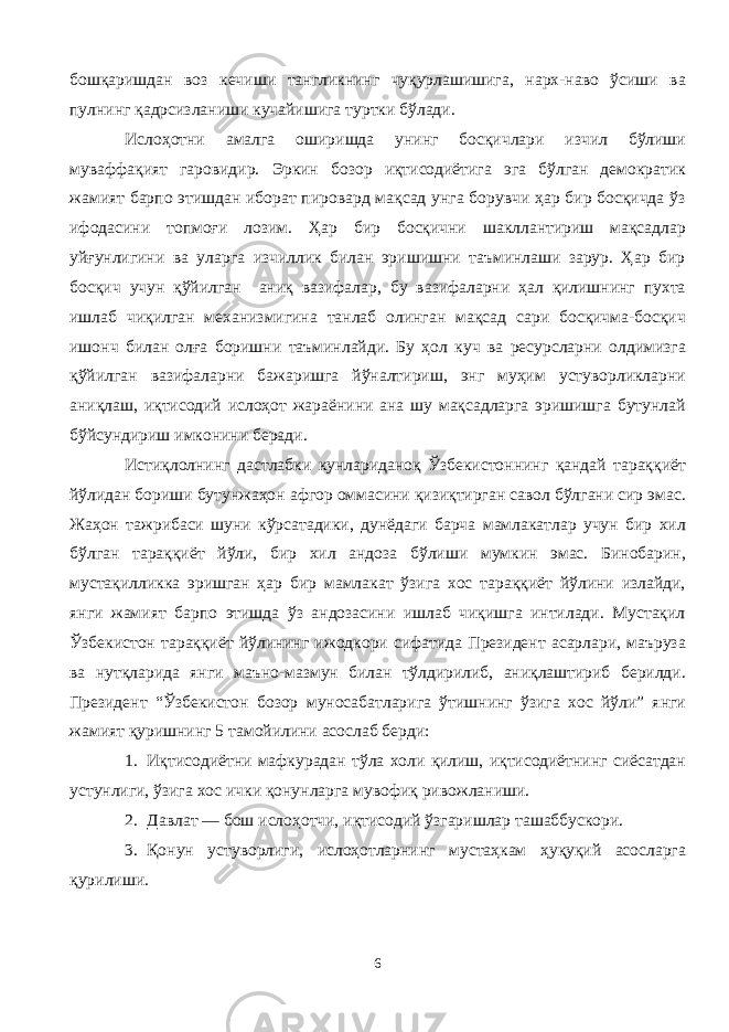 бошқаришдан воз кечиши тангликнинг чуқурлашишига, нарх-наво ўсиши ва пулнинг қадрсизланиши кучайишига туртки бўлади. Ислоҳотни амалга оширишда унинг босқичлари изчил бўлиши муваффақият гаровидир. Эркин бозор иқтисодиётига эга бўлган демократик жамият барпо этишдан иборат пировард мақсад унга борувчи ҳар бир босқичда ўз ифодасини топмоғи лозим. Ҳар бир босқични шакллантириш мақсадлар уйғунлигини ва уларга изчиллик билан эришишни таъминлаши зарур. Ҳар бир босқич учун қўйилган аниқ вазифалар, бу вазифаларни ҳал қилишнинг пухта ишлаб чиқилган механизмигина танлаб олинган мақсад сари босқичма-босқич ишонч билан олға боришни таъминлайди. Бу ҳол куч ва ресурсларни олдимизга қўйилган вазифаларни бажаришга йўналтириш, энг муҳим устуворликларни аниқлаш, иқтисодий ислоҳот жараёнини ана шу мақсадларга эришишга бутунлай бўйсундириш имконини беради. Истиқлолнинг дастлабки кунлариданоқ Ўзбекистоннинг қандай тараққиёт йўлидан бориши бутунжаҳон афгор оммасини қизиқтирган савол бўлгани сир эмас. Жаҳон тажрибаси шуни кўрсатадики, дунёдаги барча мамлакатлар учун бир хил бўлган тараққиёт йўли, бир хил андоза бўлиши мумкин эмас. Бинобарин, мустақилликка эришган ҳар бир мамлакат ўзига хос тараққиёт йўлини излайди, янги жамият барпо этишда ўз андозасини ишлаб чиқишга интилади. Мустақил Ўзбекистон тараққиёт йўлининг ижодкори сифатида Президент асарлари, маъруза ва нутқларида янги маъно-мазмун билан тўлдирилиб, аниқлаштириб берилди. Президент “Ўзбекистон бозор муносабатларига ўтишнинг ўзига хос йўли” янги жамият қуришнинг 5 тамойилини асослаб берди: 1. Иқтисодиётни мафкурадан тўла холи қилиш, иқтисодиётнинг сиёсатдан устунлиги, ўзига хос ички қонунларга мувофиқ ривожланиши. 2. Давлат — бош ислоҳотчи, иқтисодий ўзгаришлар ташаббускори. 3. Қонун устуворлиги, ислоҳотларнинг мустаҳкам ҳуқуқий асосларга қурилиши. 6 