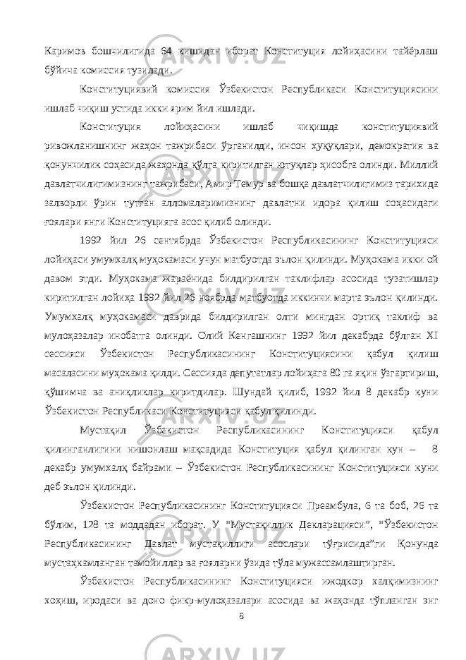 Каримов бошчилигида 64 кишидан иборат Конституция лойиҳасини тайёрлаш бўйича комиссия тузилади. Конституциявий комиссия Ўзбекистон Республикаси Конституциясини ишлаб чиқиш устида икки ярим йил ишлади. Конституция лойиҳасини ишлаб чиқишда конституциявий ривожланишнинг жаҳон тажрибаси ўрганилди, инсон ҳуқуқлари, демократия ва қонунчилик соҳасида жаҳонда қўлга киритилган ютуқлар ҳисобга олинди. Миллий давлатчилигимизнинг тажрибаси, Амир Темур ва бошқа давлатчилигимиз тарихида залворли ўрин тутган алломаларимизнинг давлатни идора қилиш соҳасидаги ғоялари янги Конституцияга асос қилиб олинди. 1992 йил 26 сентябрда Ўзбекистон Республикасининг Конституцияси лойиҳаси умумхалқ муҳокамаси учун матбуотда эълон қилинди. Муҳокама икки ой давом этди. Муҳокама жараёнида билдирилган таклифлар асосида тузатишлар киритилган лойиҳа 1992 йил 26 ноябрда матбуотда иккинчи марта эълон қилинди. Умумхалқ муҳокамаси даврида билдирилган олти мингдан ортиқ таклиф ва мулоҳазалар инобатга олинди. Олий Кенгашнинг 1992 йил декабрда бўлган XI сессияси Ўзбекистон Республикасининг Конституциясини қабул қилиш масаласини муҳокама қилди. Сессияда депутатлар лойиҳага 80 га яқин ўзгартириш, қўшимча ва аниқликлар киритдилар. Шундай қилиб, 1992 йил 8 декабр куни Ўзбекистон Республикаси Конституцияси қабул қилинди. Мустақил Ўзбекистон Республикасининг Конституцияси қабул қилинганлигини нишонлаш мақсадида Конституция қабул қилинган кун – 8 декабр умумхалқ байрами – Ўзбекистон Республикасининг Конституцияси куни деб эълон қилинди. Ўзбекистон Республикасининг Конституцияси Преамбула, 6 та боб, 26 та бўлим, 128 та моддадан иборат. У “Мустақиллик Декларацияси”, “Ўзбекистон Республикасининг Давлат мустақиллиги асослари тўғрисида”ги Қонунда мустаҳкамланган тамойиллар ва ғояларни ўзида тўла мужассамлаштирган. Ўзбекистон Республикасининг Конституцияси ижодкор халқимизнинг хоҳиш, иродаси ва доно фикр-мулоҳазалари асосида ва жаҳонда тўпланган энг 8 