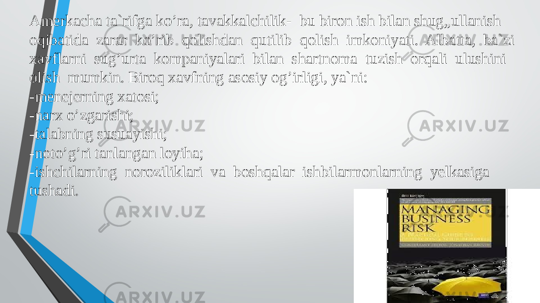 , Amerkacha ta`rifga ko’ra, tavakkalchilik- bu biron ish bilan shug„ullanish oqibatida zarar ko’rib qolishdan qutilib qolish imkoniyati. Albatta, ba`zi xavflarni sug’urta kompaniyalari bilan shartnoma tuzish orqali ulushini olish mumkin. Biroq xavfning asosiy og’irligi, ya`ni: -menejerning xatosi; -narx o’zgarishi; -talabning susuayishi; -noto’g’ri tanlangan loyiha; -ishchilarning noroziliklari va boshqalar ishbilarmonlarning yelkasiga tushadi. 