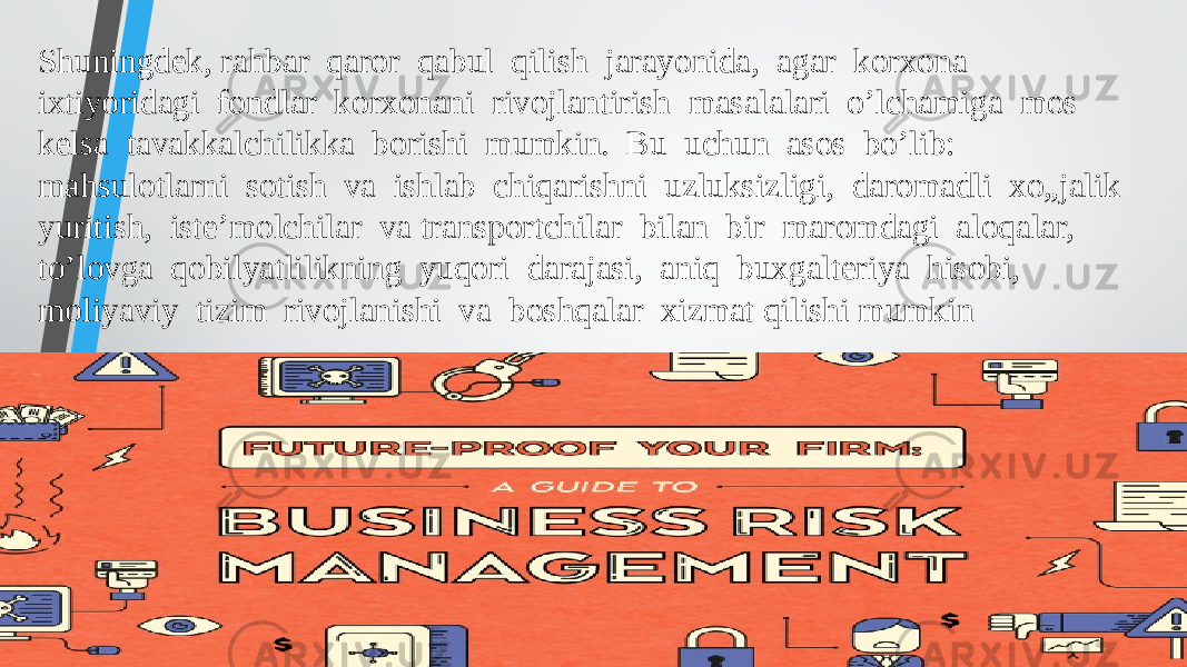 Shuningdek, rahbar qaror qabul qilish jarayonida, agar korxona ixtiyoridagi fondlar korxonani rivojlantirish masalalari o’lchamiga mos kelsa tavakkalchilikka borishi mumkin. Bu uchun asos bo’lib: mahsulotlarni sotish va ishlab chiqarishni uzluksizligi, daromadli xo„jalik yuritish, iste’molchilar va transportchilar bilan bir maromdagi aloqalar, to’lovga qobilyatlilikning yuqori darajasi, aniq buxgalteriya hisobi, moliyaviy tizim rivojlanishi va boshqalar xizmat qilishi mumkin 