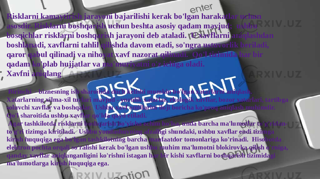 Risklarni kamaytirish jarayoni bajarilishi kerak bo&#39;lgan harakatlar uchun asosdir. Risklarni boshqarish uchun beshta asosiy qadam mavjud; ushbu bosqichlar risklarni boshqarish jarayoni deb ataladi. U xavflarni aniqlashdan boshlanadi, xavflarni tahlil qilishda davom etadi, so&#39;ngra ustuvorlik beriladi, qaror qabul qilinadi va nihoyat xavf nazorat qilinadi. Qo&#39;l tizimida har bir qadam ko&#39;plab hujjatlar va ma&#39;muriyatni o&#39;z ichiga oladi. Xavfni aniqlang Birinchi - biznesning ish sharoitida duch kelishi mumkin bo&#39;lgan xatarlarni aniqlash. Xatarlarning xilma-xil turlari mavjud - yuridik xatarlar, ekologik xavflar, bozor xatarlari, tartibga soluvchi xavflar va boshqalar. Ushbu xavf omillarini iloji boricha ko&#39;proq aniqlash muhimdir. Qo&#39;l sharoitida ushbu xavflar qo&#39;lda qayd etiladi. Agar tashkilotda risklarni boshqarish bo&#39;yicha echim bo&#39;lsa, unda barcha ma&#39;lumotlar to&#39;g&#39;ridan- to&#39;g&#39;ri tizimga kiritiladi. Ushbu yondashuvning afzalligi shundaki, ushbu xavflar endi tizimga kirish huquqiga ega bo&#39;lgan tashkilotning barcha manfaatdor tomonlariga ko&#39;rinadi. Hisobotda elektron pochta orqali so&#39;ralishi kerak bo&#39;lgan ushbu muhim ma&#39;lumotni blokirovka qilish o&#39;rniga, qanday xavflar aniqlanganligini ko&#39;rishni istagan har bir kishi xavflarni boshqarish tizimidagi ma&#39;lumotlarga kirish huquqiga ega. 