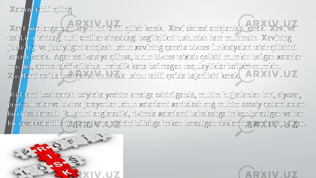  Xatarni tahlil qiling Xavf aniqlangandan keyin uni tahlil qilish kerak. Xavf doirasi aniqlanishi kerak. Xavf va tashkilot ichidagi turli omillar o&#39;rtasidagi bog&#39;liqlikni tushunish ham muhimdir. Xavfning jiddiyligi va jiddiyligini aniqlash uchun xavfning qancha biznes funktsiyalari ta&#39;sir qilishini ko&#39;rish kerak. Agar realizatsiya qilinsa, butun biznes to&#39;xtab qolishi mumkin bo&#39;lgan xatarlar mavjud, ammo tahlil qilishda unchalik katta bo&#39;lmagan noqulayliklar bo&#39;lishi mumkin. Xavflarni qo&#39;lda boshqarish muhitida ushbu tahlil qo&#39;lda bajarilishi kerak. Risklarni boshqarish bo&#39;yicha yechim amalga oshirilganda, muhim hujjatlardan biri, siyosat, protseduralar va biznes-jarayonlar uchun xatarlarni xaritalash eng muhim asosiy qadamlardan biri hisoblanadi. Bu shuni anglatadiki, tizimda xatarlarni baholashga imkon beradigan va har bir tavakkalchilikning eng katta ta&#39;sirini bilishga imkon beradigan risklarning xaritasi tuzilgan. 