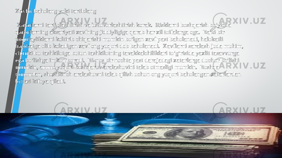 Xavfni baholang yoki tartiblang Xatarlarni tartiblashtirish va ustuvorlashtirish kerak. Risklarni boshqarish bo&#39;yicha qarorlarning aksariyati xavfning jiddiyligiga qarab har xil toifalarga ega. Ba&#39;zi bir noqulayliklarni keltirib chiqarishi mumkin bo&#39;lgan xavf past baholanadi, halokatli halokatga olib keladigan xavf eng yuqori deb baholanadi. Xavflarni saralash juda muhim, chunki bu tashkilotga butun tashkilotning tavakkalchiliklari to&#39;g&#39;risida yaxlit tasavvurga ega bo&#39;lishga imkon beradi. Biznes bir nechta past darajadagi xatarlarga duchor bo&#39;lishi mumkin, ammo yuqori boshqaruv aralashuvini talab etmasligi mumkin. Boshqa tomondan, shoshilinch aralashuvni talab qilish uchun eng yuqori baholangan xatarlardan bittasi kifoya qiladi. 