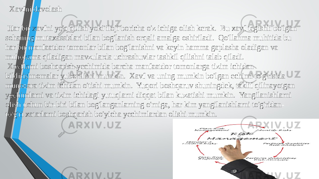  Xavfni davolash Har bir xavfni yo&#39;q qilish yoki iloji boricha o&#39;z ichiga olish kerak. Bu xavf tegishli bo&#39;lgan sohaning mutaxassislari bilan bog&#39;lanish orqali amalga oshiriladi. Qo&#39;llanma muhitida bu har bir manfaatdor tomonlar bilan bog&#39;lanishni va keyin hamma gaplasha oladigan va muhokama qiladigan mavzularda uchrashuvlar tashkil qilishni talab qiladi. Xavflarni boshqarish yechimida barcha manfaatdor tomonlarga tizim ichidan bildirishnomalar yuborilishi mumkin. Xavf va uning mumkin bo&#39;lgan echimi to&#39;g&#39;risida munozara tizim ichidan o&#39;tishi mumkin. Yuqori boshqaruv shuningdek, taklif qilinayotgan yechimlarni va tizim ichidagi yutuqlarni diqqat bilan kuzatishi mumkin. Yangilanishlarni olish uchun bir-biri bilan bog&#39;langanlarning o&#39;rniga, har kim yangilanishlarni to&#39;g&#39;ridan- to&#39;g&#39;ri xatarlarni boshqarish bo&#39;yicha yechimlardan olishi mumkin. 