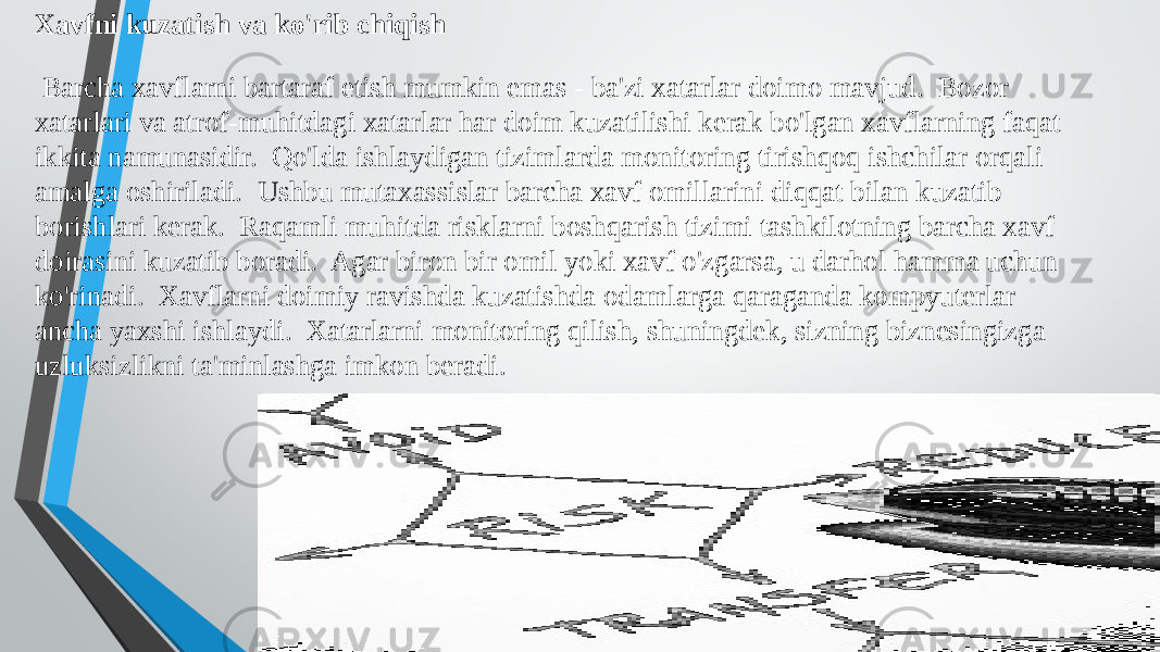 Xavfni kuzatish va ko&#39;rib chiqish Barcha xavflarni bartaraf etish mumkin emas - ba&#39;zi xatarlar doimo mavjud. Bozor xatarlari va atrof-muhitdagi xatarlar har doim kuzatilishi kerak bo&#39;lgan xavflarning faqat ikkita namunasidir. Qo&#39;lda ishlaydigan tizimlarda monitoring tirishqoq ishchilar orqali amalga oshiriladi. Ushbu mutaxassislar barcha xavf omillarini diqqat bilan kuzatib borishlari kerak. Raqamli muhitda risklarni boshqarish tizimi tashkilotning barcha xavf doirasini kuzatib boradi. Agar biron bir omil yoki xavf o&#39;zgarsa, u darhol hamma uchun ko&#39;rinadi. Xavflarni doimiy ravishda kuzatishda odamlarga qaraganda kompyuterlar ancha yaxshi ishlaydi. Xatarlarni monitoring qilish, shuningdek, sizning biznesingizga uzluksizlikni ta&#39;minlashga imkon beradi. 