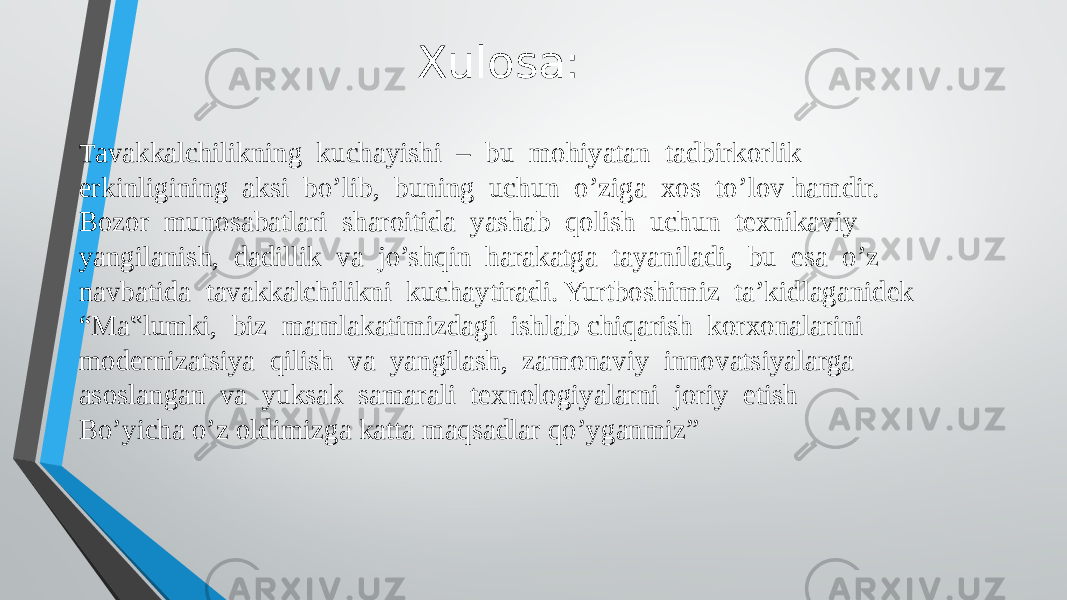 Xulosa: T avakkalchilikning kuchayishi – bu mohiyatan tadbirkorlik erkinligining aksi bo’lib, buning uchun o’ziga xos to’lov hamdir. Bozor munosabatlari sharoitida yashab qolish uchun texnikaviy yangilanish, dadillik va jo’shqin harakatga tayaniladi, bu esa o’z navbatida tavakkalchilikni kuchaytiradi. Yurtboshimiz ta’kidlaganidek “Ma‟lumki, biz mamlakatimizdagi ishlab chiqarish korxonalarini modernizatsiya qilish va yangilash, zamonaviy innovatsiyalarga asoslangan va yuksak samarali texnologiyalarni joriy etish Bo’yicha o’z oldimizga katta maqsadlar qo’yganmiz” 