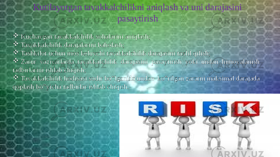 Kutilayotgan tavakkalchilikni aniqlash va uni darajasini pasaytirish  Kuchaygan tavakkalchilik sohalarini aniqlash;  Tavakkalchilik darajalarini baholash;  Tashkilot uchun mos keluvchi tavakkalchilik darajasini taxlil qilish;  Zarur vaziyatlarda tavakkalchilik darajasini pasaytirish yoki undan himoyalanish tadbirlarini ishlab chiqish;  Tavakkalchilik hodisasi sodir bo‟lganida undan ko‟rilgan zararni maksimal darajada qoplash bo‟yicha tadbirlar ishlab chiqish. 