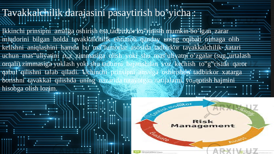 Tavakkalchilik darajasini pasaytirish bo’yicha : Ikkinchi prinsipni amalga oshirish esa tadbirkor ko‟rinisih mumkin bo’lgan zarar miqdorini bilgan holda tavakkalchilik ehtimoli qanday uning oqibati nimaga olib kelishni aniqlashini hamda bu ma‟lumotlar asosida tadbirkor tavakkalchilik xatari uchun mas‟uliyatini o„z zimmasiga olish yoki shu mas’uliyatni o’zgalar (sug„urtalash orqali) zimmasiga yuklash yoki shu tadbirni bajarishdan voz kechish to‟g‟risida qaror qabul qilishni talab qiladi. Uchinchi prinsipni amalga oshirishda tadbirkor xatarga borishni tavakkal qilishda uning nazarida tutayotgan natijalarni, yo„qotish hajmini hisobga olish lozim. 